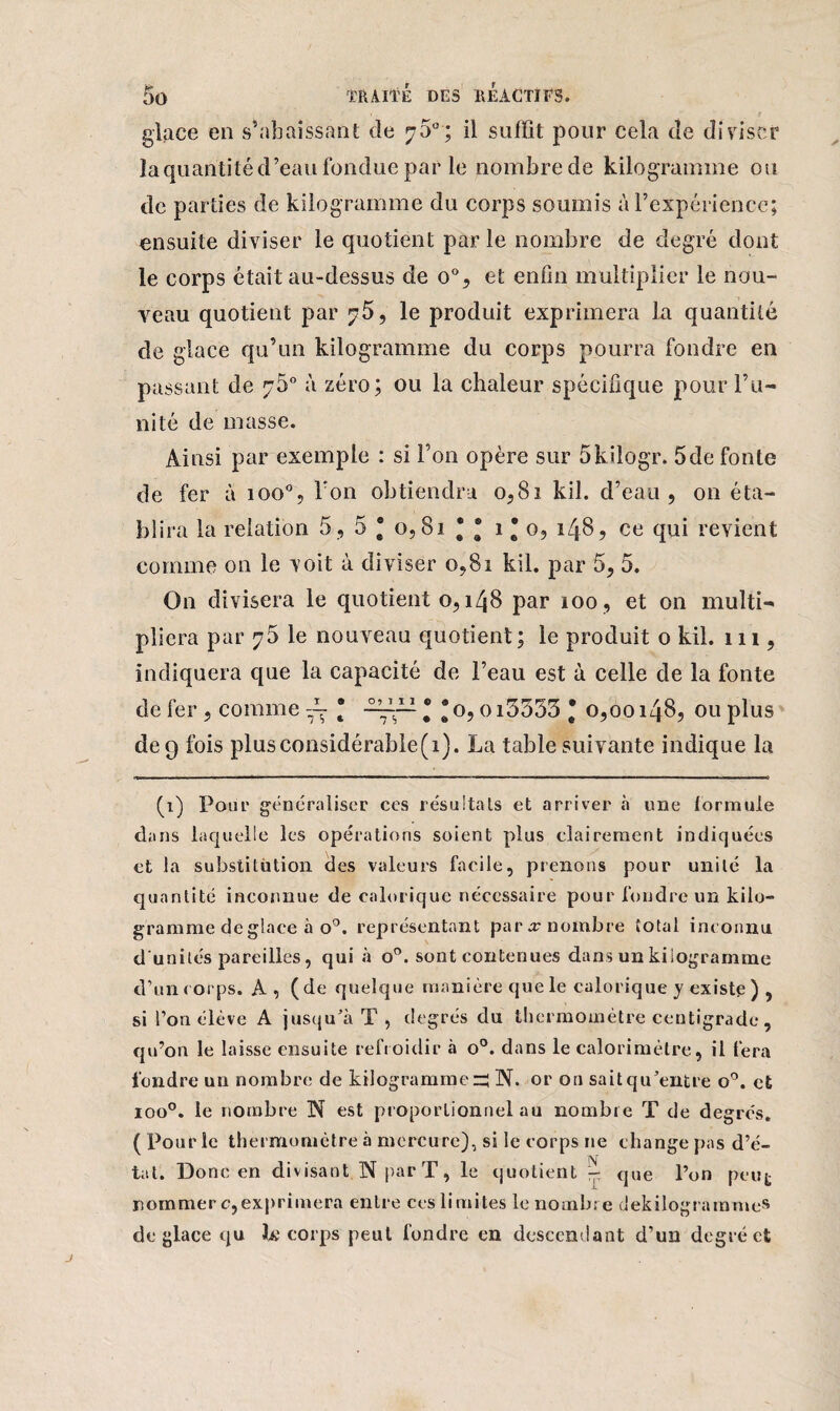glace en s’abaissant de 75°; il suffit pour cela de diviser la quantité d’eau fondue par le nombre de kilogramme ou de parties de kilogramme du corps soumis à l’expérience; ensuite diviser le quotient parle nombre de degré dont le corps était au-dessus de o°, et enfin multiplier le nou¬ veau quotient par ^5, le produit exprimera La quantité de glace qu’un kilogramme du corps pourra fondre en passant de 7b0 à zéro; ou la chaleur spécifique pour l’u¬ nité de masse. Ainsi par exemple : si l’on opère sur 5kilogr. 5de fonte de fer à 100% Ton obtiendra 0,81 kil. d’eau, on éta¬ blira la relation 5 , 5 * o, 81 • ® 1 * 0, 148, ce qui revient comme on le voit à diviser 0,81 kil. par 5, 5. On divisera le quotient o, 148 par 100 , et on multi¬ pliera par 75 le nouveau quotient ; le produit 0 kil. 111, indiquera que la capacité de l’eau est à celle de la fonte de fer, comme * —s— * * o, o i3333 * 0,00148, ou plus de 9 fois plusconsidérable(i). La table suivante indique la (1) Pour généraliser ces résultats et arriver «à une formule dans laquelle les opérations soient plus clairement indiquées et la substitution des valeurs facile, prenons pour unité la quantité inconnue de calorique nécessaire pour foudre un kilo¬ gramme de glace à o°. représentant par j nombre total inconnu d'unités pareilles, qui à o°. sont contenues dans un kilogramme d’un corps. A, (de quelque manière que le calorique y existe ) , si l’on élève A jusqu’à T , degrés du thermomètre centigrade, qu’on le laisse ensuite refroidir à o°. dans le calorimètre, il fera fondre un nombre de kilogrammes N. or on sait qu’entre o°. et ioo°. le nombre N est proportionnel au nombre T de degrés. ( Pour le thermomètre à mercure), si le corps ne change pas d’é¬ tat. Donc en divisant N par T, le quotient - que l’on peut nommer c,exprimera entre ces limites le nombre dekilogrammes déglacé qu ta: corps peut fondre en descendant d’un degré et