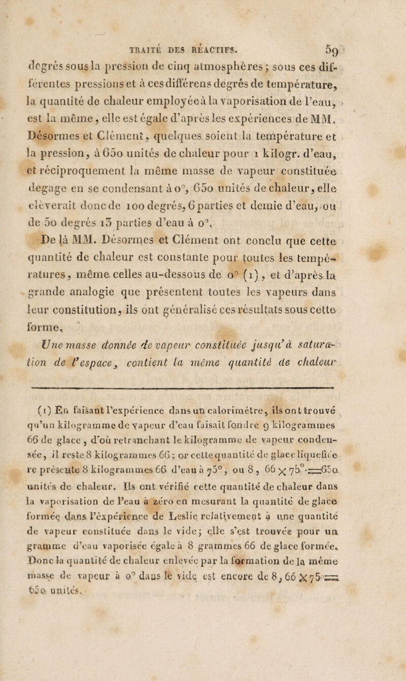 degré s sous la pression de cinq atmosphères ; sous ces dif¬ ferentes pressions et à ces différons degrés de température, la quantité de chaleur employéeà la vaporisation de l’eau, est la même, elle est égale d’après les expériences de MM. Désormes et Clément, quelques soient la température et la pression, à65o unités de chaleur pour i kilogr. d’eau, et réciproquement la même masse de vapeur constituée dégagé en se condensant ào°, 65o unités de chaleur, elle eîèverait donc de 100 degrés, 6 parties et demie d’eau, ou de 5o degrés 10 parties d’eau à o°. De là MAI. Désormes et Clément ont conclu que cette quantité de chaleur est constante pour toutes les tempé¬ ratures, même celles au-dessous de o° (i), et d’après la grande analogie que présentent toutes les vapeurs dans leur constitution, ils ont généralisé ces résultats sous cette forme. Une masse donnée rie vapeur constituée jusqu(i) * * * * * * * 9à satura¬ tion de t9espacecontient la même quantité de chaleur (i) En faisant l’expérience dans un calorimètre, ils ont trouvé qu’un kilogramme de vapeur d’eau faisait fondre. 9 kilogrammes 66 de glace , d’où retranchant le kilogramme de vapeur conden¬ sée, il rcsteS kilogrammes 6G; or cette quantité de glace liquéfiée re présente 8 kilogrammes 66 d’eau à y5°, ou 8 , 66 7h°’“65o. unités de chaleur, fis ont vérifié cette quantité de chaleur dans la vaporisation de l’eau à zéro en mesurant la quantité déglacé formée dans l’expérience de Leslie relativement à une quantité de vapeur constituée dans le vide j elle s’est trouvée pour un gramme d’eau vaporisée égale à 8 grammes 66 de glace formée» Donc la quantité de chaleur enlevée par la formation delà même masse de vapeur à o° daus le vide est encore de 8,66 X qfrzzs. 65o unités.