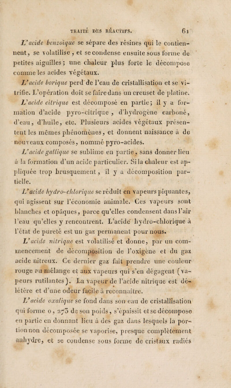 JJ acide benzoïque se sépare des résines qui le contien¬ nent, se volatilise , et se condense ensuite sous forme de petites aiguilles ; une chaleur plus forte le décompose comme les acides végétaux. JJ acide borique perd de l’eau de cristallisation et se vi¬ trifie. L’opération doit se faire dans un creuset de platine. JJ acide citrique est décomposé en partie; il y a for¬ mation d’acide pyro-citrique , d’hydrogène carboné, d’eau, d’huile, etc. Plusieurs acides végétaux présen¬ tent les mêmes phénomènes, et donnent naissance à de nouveaux composés, nommé pyro-acides. JJ acide galliq ue se sublime en partie, sans donner lieu à la formation d’un acide particulier. Si la chaleur est ap¬ pliquée trop brusquement, il y a décomposition par¬ tielle. U acide hydro-clüorique se réduit en vapeurs piquantes, qui agissent sur l’économie animale. Ces vapeurs sont blanches et opaques, parce qu’elles condensent dans l’air l’eau qu’elles y rencontrent. L’acide hydro-chlorique à l’état de pureté est un gaz permanent pour nous. L’acide nitrique est volatilisé et donne, par un com¬ mencement de décomposition de l’oxigcne et du gaz acide nitreux. Ce dernier gaz fait prendre une couleur rouge au mélange et aux vapeurs qui s’en dégagent (va¬ peurs rutilantes). La vapeur de l’acide nitrique est dé- létère et d’une odeur facile à reconnaître. JJ acide oxalique se fond dans son eau de cristallisation qui forme o, de son poids, s’épaissit et se décompose en partie en donnant lieu à des gaz dans lesquels la por¬ tion non décomposée se vaporise, presque complètement anhydre, et se condense sous forme de cristaux radiés