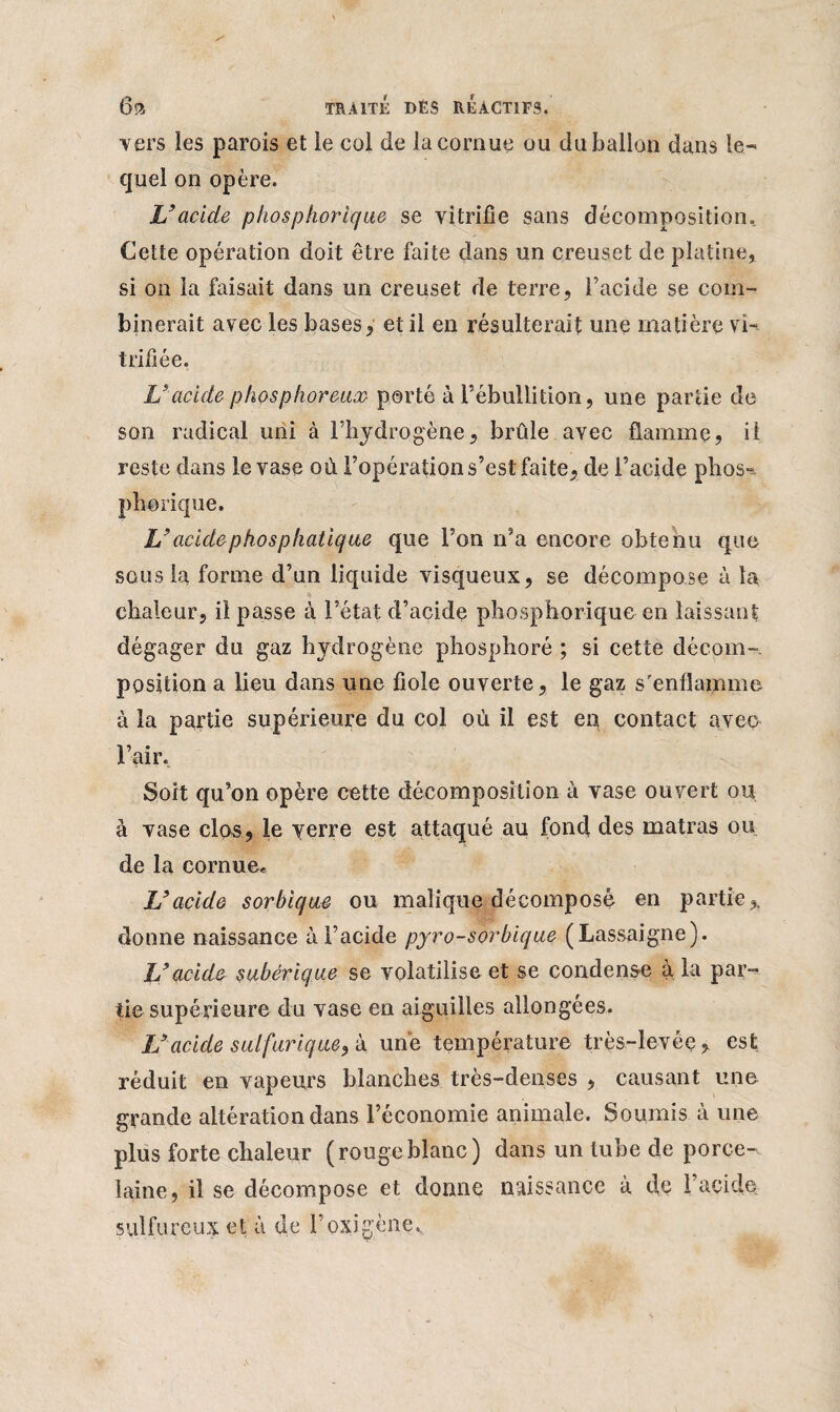 vers les parois et le col de la cornue ou du ballon dans le¬ quel on opère. L’acide phosphorique se vitrifie sans décomposition. Cette opération doit être faite dans un creuset de platine, si on la faisait dans un creuset de terre, l’acide se com¬ binerait avec les bases, et il en résulterait une matière vi¬ trifiée. L’acide phosphoreux porté à rébullition, une partie de son radical uni à l’hydrogène, brûle avec flamme, il reste dans le vase où l’opération s’est faite, de l’acide phos^ phorique. L’acidephosphatique que l’on n’a encore obtenu que sous la forme d’un liquide visqueux, se décompose à la chaleur, il passe à l’état d’acide phosphorique en laissant dégager du gaz hydrogène phosphoré ; si cette décom¬ position a lieu dans une fiole ouverte, le gaz s'enflamme à la partie supérieure du col où il est en contact avec l’air. Soit qu’on opère cette décomposition à vase ouvert ou à vase clos, le verre est attaqué au fond des matras ou de la cornue* L’acide sorbique ou malique décomposé en partiey donne naissance à l’acide pyro-sor bique (Lassaigne). L’acide subérique se volatilise et se condense à la par¬ tie supérieure du vase en aiguilles allongées. L’acide sulfurique, h une température très-levée, est réduit en vapeurs blanches très-denses , causant une grande altération dans l’économie animale. Soumis à une plus forte chaleur (rougeblanc) dans un tube de porce-, laine, il se décompose et donne naissance à de l’acide sulfureux et à de l’oxigène.,