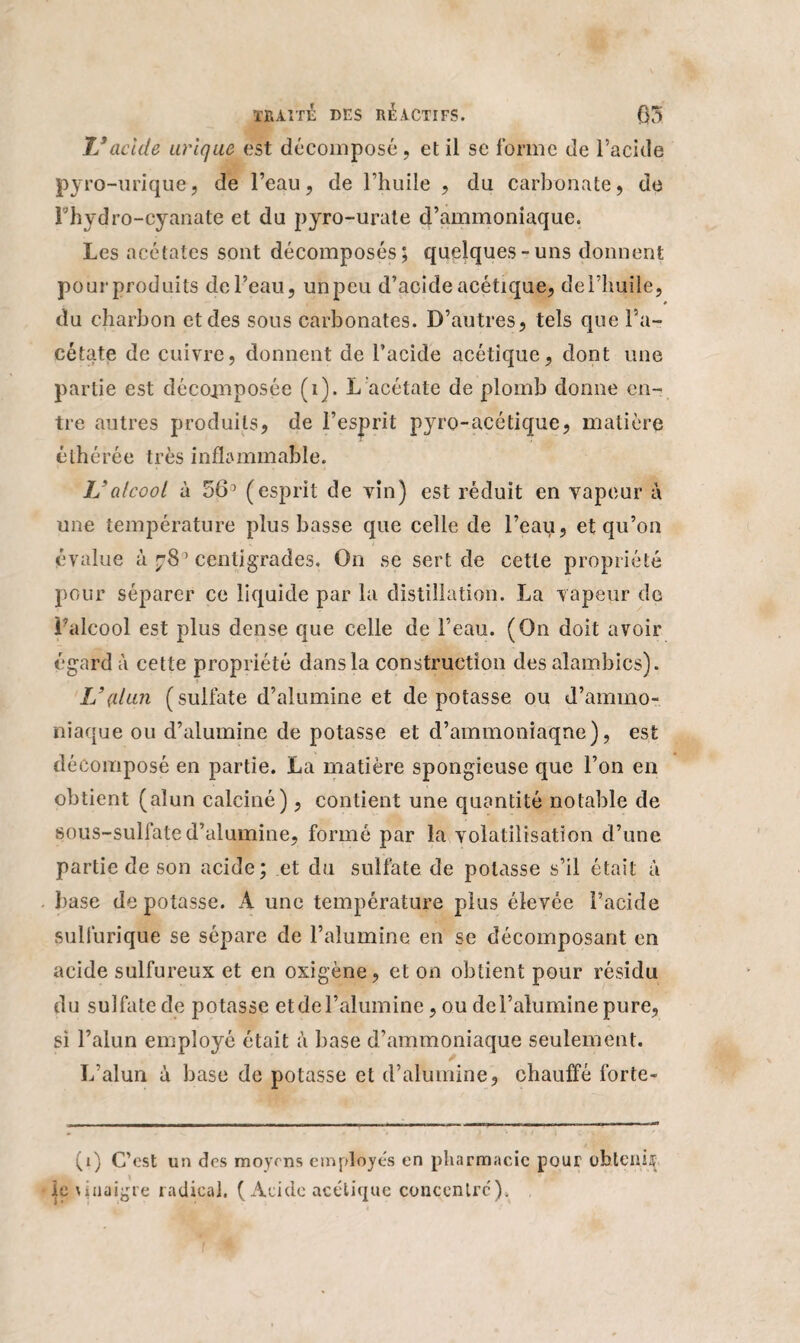 IJ acide urique est décomposé, et il se forme de l’acide pyro-urique, de l’eau, de l’huile , du carbonate, de Fhydro-cyanate et du pyro-urate d’ammoniaque. Les acétates sont décomposés; quelques-uns donnent pour produits de Peau, unpeu d’acide acétique, dePhuile, du charbon et des sous carbonates. D’autres, tels que Pa- cétatç de cuivre, donnent de l’acide acétique, dont une partie est décomposée (i). L acétate de plomb donne en¬ tre autres produits, de l’esprit pyro-acétique, matière éthérée très inflammable. IJ alcool à 5 6° (esprit de vin) est réduit en vapeur à une température plus basse que celle de l’eau, et qu’on évalue à centigrades. On se sert de cette propriété pour séparer ce liquide par la distillation. La vapeur de Palcool est plus dense que celle de Peau. (On doit avoir égard à cette propriété dans la construction des alambics). IJ (dan (sulfate d’alumine et dépotasse ou d’ammo¬ niaque ou d’alumine de potasse et d’ammoniaque), est décomposé en partie. La matière spongieuse que l’on en obtient (alun calciné), contient une quantité notable de sous-sulfate d’alumine, formé par la volatilisation d’une partie de son acide; et du sulfate de potasse s’il était à base de potasse. A une température plus élevée Pacide sulfurique se sépare de l’alumine en se décomposant en acide sulfureux et en oxigène, et on obtient pour résidu du sulfate de potasse etdel’alumine, ou del’alumine pure, si l’alun employé était à base d’ammoniaque seulement. L’alun à base de potasse et d’alumine, chauffé forte- (1) C’est un des moyens employés en pharmacie pour obtenijï le \ inaigre radical. (Acide acétique concentre').