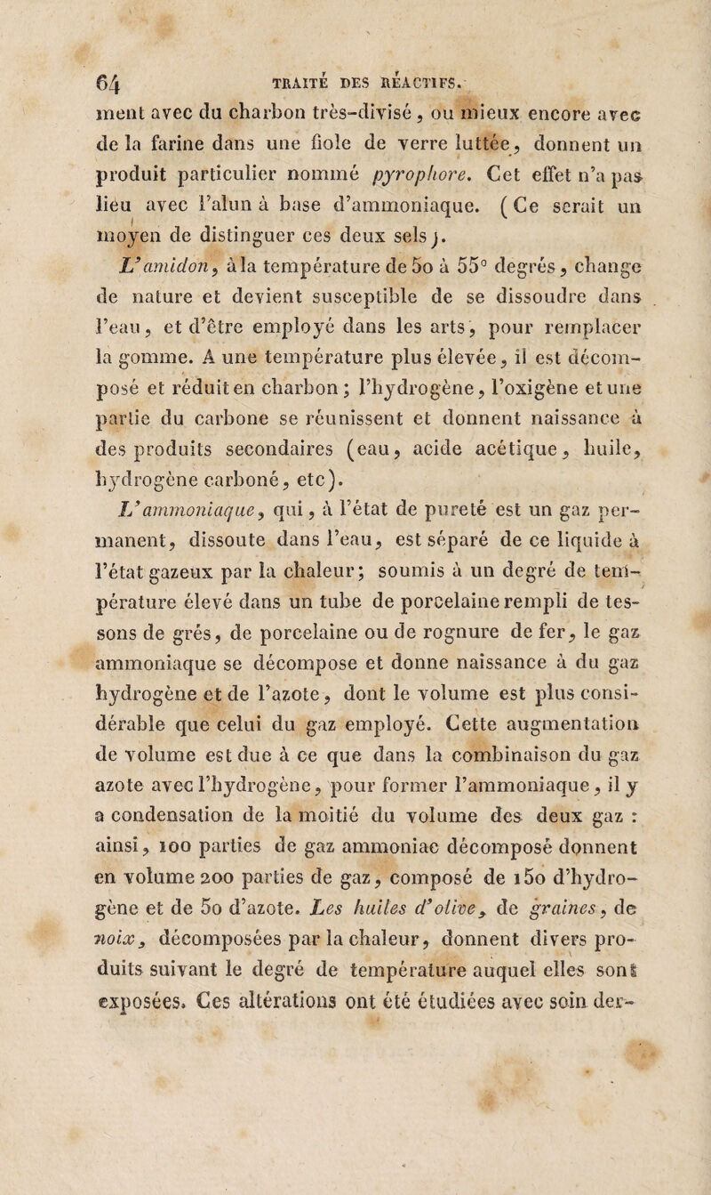 ment avec da charbon très-divisé, ou mieux encore avec de la farine dans une fiole de verre luttée, donnent un produit particulier nommé pyrophore. Cet effet n’a pas lieu avec l’alun à base d’ammoniaque. (Ce serait un moyen de distinguer ces deux sels j. jU amidon, à la température de 5o à 55° degrés , change de nature et devient susceptible de se dissoudre dans l’eau, et d’être employé dans les arts, pour remplacer la gomme. A une température plus élevée, ii est décom¬ posé et réduit en charbon; l’hydrogène, l’oxigène et une partie du carbone se réunissent et donnent naissance à des produits secondaires (eau, acide acétique, huile, hydrogène carboné, etc). L’ammoniaque, qui, à l’état de pureté est un gaz per¬ manent, dissoute dans l’eau, est séparé de ce liquide à l’état gazeux par la chaleur; soumis à un degré de tem¬ pérature éle vé dans un tube de porcelaine rempli de tes¬ sons de grés, de porcelaine ou de rognure de fer, le gaz ammoniaque se décompose et donne naissance à du gaz hydrogène et de l’azote, dont le volume est plus consi¬ dérable que celui du gaz employé. Cette augmentation de volume est due à ce que dans la combinaison du gaz azote avec l’hydrogène, pour former l’ammoniaque, il y a condensation de la moitié du volume des deux gaz : ainsi, 100 parties de gaz ammoniac décomposé donnent en volume 200 parties de gaz, composé de i5o d’hydro¬ gène et de 5o d’azote. Les huiles d’olive, de graines, de noix y décomposées par la chaleur, donnent divers pro¬ duits suivant le degré de température auquel elles sont exposées. Ces altérations ont été étudiées avec soin der-