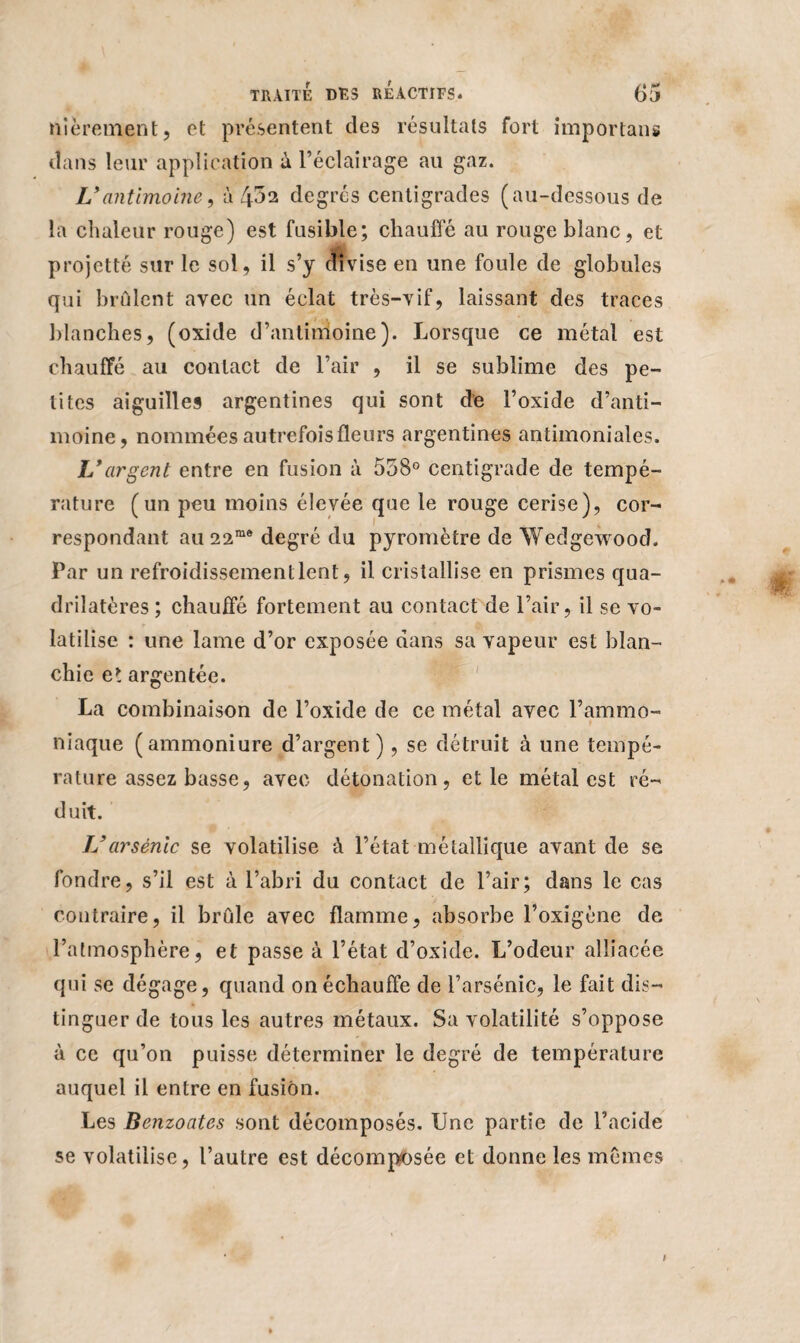 mûrement, et présentent des résultats fort importons dans leur application à l’éclairage au gaz. L*antimoine, à 4*52 degrés centigrades (au-dessous de la chaleur rouge) est fusible; chauffé au rouge blanc, et projette sur le sol, il s’y divise en une foule de globules qui brûlent avec un éclat très-vif, laissant des traces blanches, (oxide d’antimoine). Lorsque ce métal est chauffé au contact de l’air , il se sublime des pe¬ tites aiguilles argentines qui sont de l’oxide d’anti¬ moine, nommées autrefois fleurs argentines antimoniales. L*argent entre en fusion à 558° centigrade de tempé¬ rature (un peu moins élevée que le rouge cerise), cor¬ respondant au 22me degré du pyromètre de Wedgewood. Par un refroidissement lent, il cristallise en prismes qua¬ drilatères ; chauffé fortement au contact de l’air, il se vo¬ latilise : une lame d’or exposée dans sa vapeur est blan¬ chie et argentée. La combinaison de l’oxide de ce métal avec l’ammo¬ niaque (ammoniure d’argent), se détruit à une tempé¬ rature assez basse, avec détonation, elle métal est ré¬ duit. L’arsénié se volatilise à l’état métallique avant de se fondre, s’il est à l’abri du contact de l’air; dans le cas contraire, il brûle avec flamme, absorbe l’oxigène de l’atmosphère, et passe à l’état d’oxide. L’odeur alliacée qui se dégage, quand on échauffe de l’arsénic, le fait dis¬ tinguer de tous les autres métaux. Sa volatilité s’oppose à ce qu’on puisse déterminer le degré de température auquel il entre en fusion. Les Benzoates sont décomposés. Une partie de l’acide se volatilise, l’autre est décomposée et donne les mêmes t