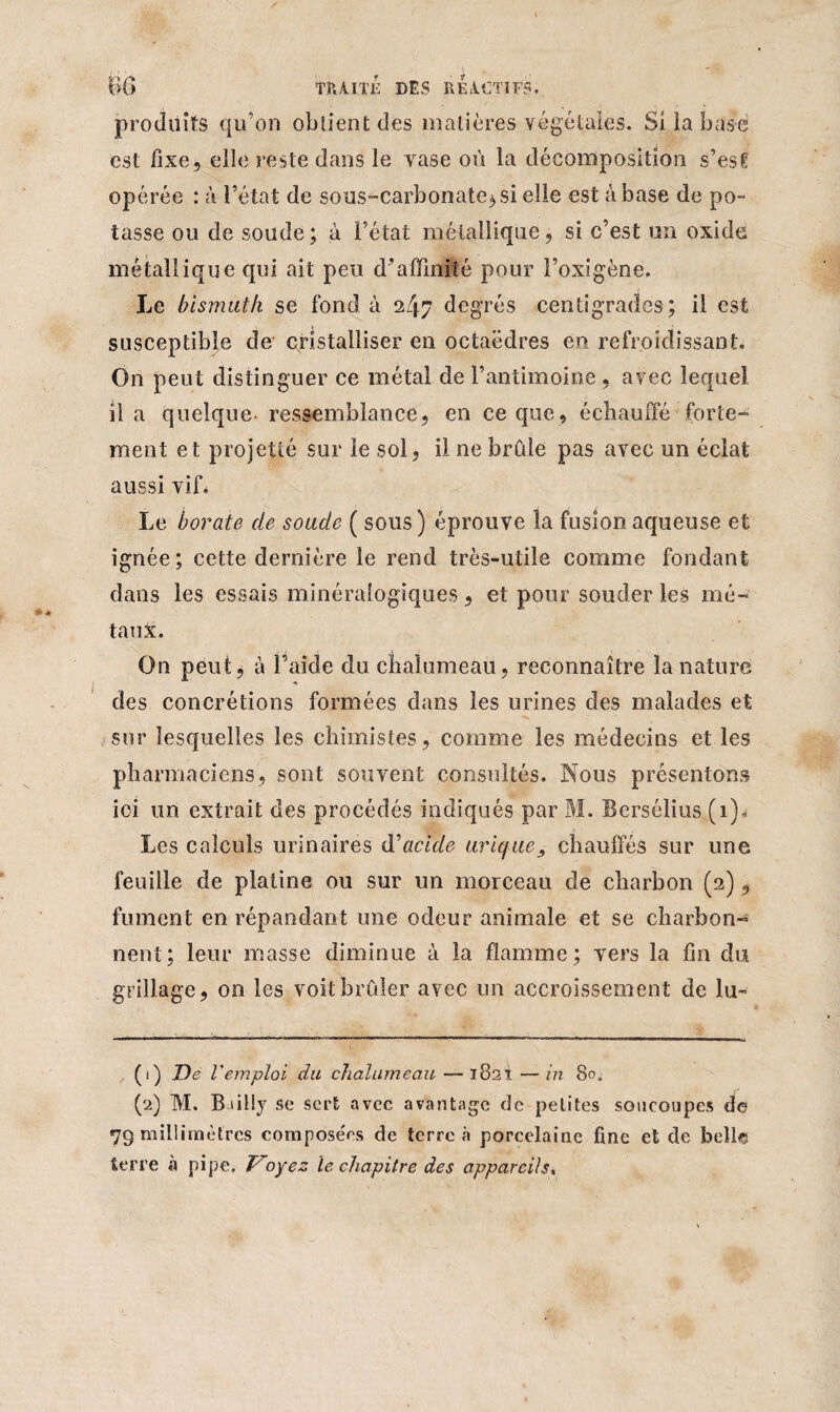 produits qu’on obtient des matières végétales. Si la base est fixe, elle reste dans le vase où la décomposition s’est opérée : à l’état de sous-carbonate^ si elle est à base de po¬ tasse ou de soude; à l’état métallique, si c’est un oxide métallique qui ait peu d’affinité pour l’oxigène. Le bismuth se fond à 247 degrés centigrades; il est susceptible de cristalliser en octaèdres en refroidissant. On peut distinguer ce métal de l’antimoine, avec lequel il a quelque- ressemblance, en ce que, échauffé forte¬ ment et projetté sur le sol, il ne brûle pas avec un éclat aussi vif. Le borate de soude ( sous) éprouve la fusion aqueuse et ignée ; cette dernière le rend très-utile comme fondant dans les essais minéralogiques, et pour souder les mé¬ taux. On peut, à l’aide du chalumeau, reconnaître la nature des concrétions formées dans les urines des malades et sur lesquelles les chimistes, comme les médecins et les pharmaciens, sont souvent consultés. Nous présentons ici un extrait des procédés indiqués par M. Bersélius (i)< Les calculs urinaires d'acide urique, chauffés sur une feuille de platine ou sur un morceau de charbon (2), fument en répandant une odeur animale et se charbon-^ nent; leur masse diminue à la flamme; vers la fin du grillage, on les voit brûler avec un accroissement de lu- (1) De l'emploi du chalumeau — 1821 —in 80, (2) M. Bailly se sert avec avantage de petites soucoupes de 79 millimètres compose'os de terre à porcelaine fine et de belles terre à pipe. Voyez le chapitre des appareils,