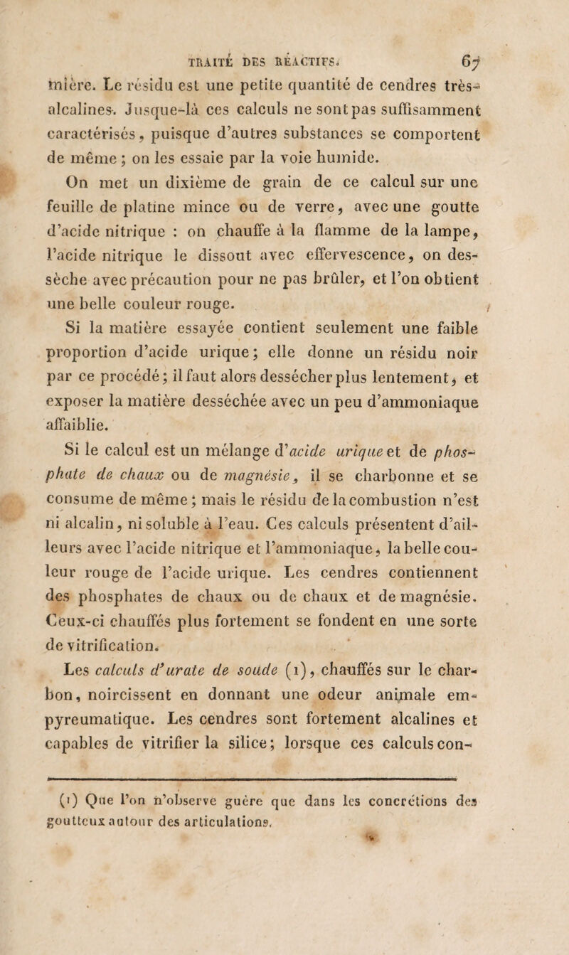 mîère. Le résidu est une petite quantité de cendres très- alcalines. Jusque-là ces calculs ne sont pas suffisamment caractérisés, puisque d’autres substances se comportent de même ; on les essaie par la voie humide. On met un dixième de grain de ce calcul sur une feuille de platine mince ou de verre, avec une goutte d’acide nitrique : on chauffe à la flamme de la lampe, l’acide nitrique le dissout avec effervescence, on des¬ sèche avec précaution pour ne pas brûler, et l’on obtient une belle couleur rouge. Si la matière essayée contient seulement une faible proportion d’acide urique; elle donne un résidu noir par ce procédé; il faut alors dessécher plus lentement * et exposer la matière desséchée avec un peu d’ammoniaque affaiblie. Si le calcul est un mélange d'acide urique et de phos¬ phate de chaux ou de magnésie, il se charbonne et se consume de même; mais le résidu de la combustion n’est ni alcalin, ni soluble à l’eau. Ces calculs présentent d’ail¬ leurs avec l’acide nitrique et l’ammoniaque, la belle cou¬ leur rouge de l’acide urique. Les cendres contiennent des phosphates de chaux ou de chaux et de magnésie. Ceux-ci chauffés plus fortement se fondent en une sorte de vitrification* Les calculs d*urate de soude (i), chauffés sur le char¬ bon, noircissent en donnant une odeur animale em- pyreumatique. Les cendres sont fortement alcalines et capables de vitrifier la silice; lorsque ces calculscon- (i) Que l’on n’observe guère que dans les concrétions des goutteux autour des articulations.