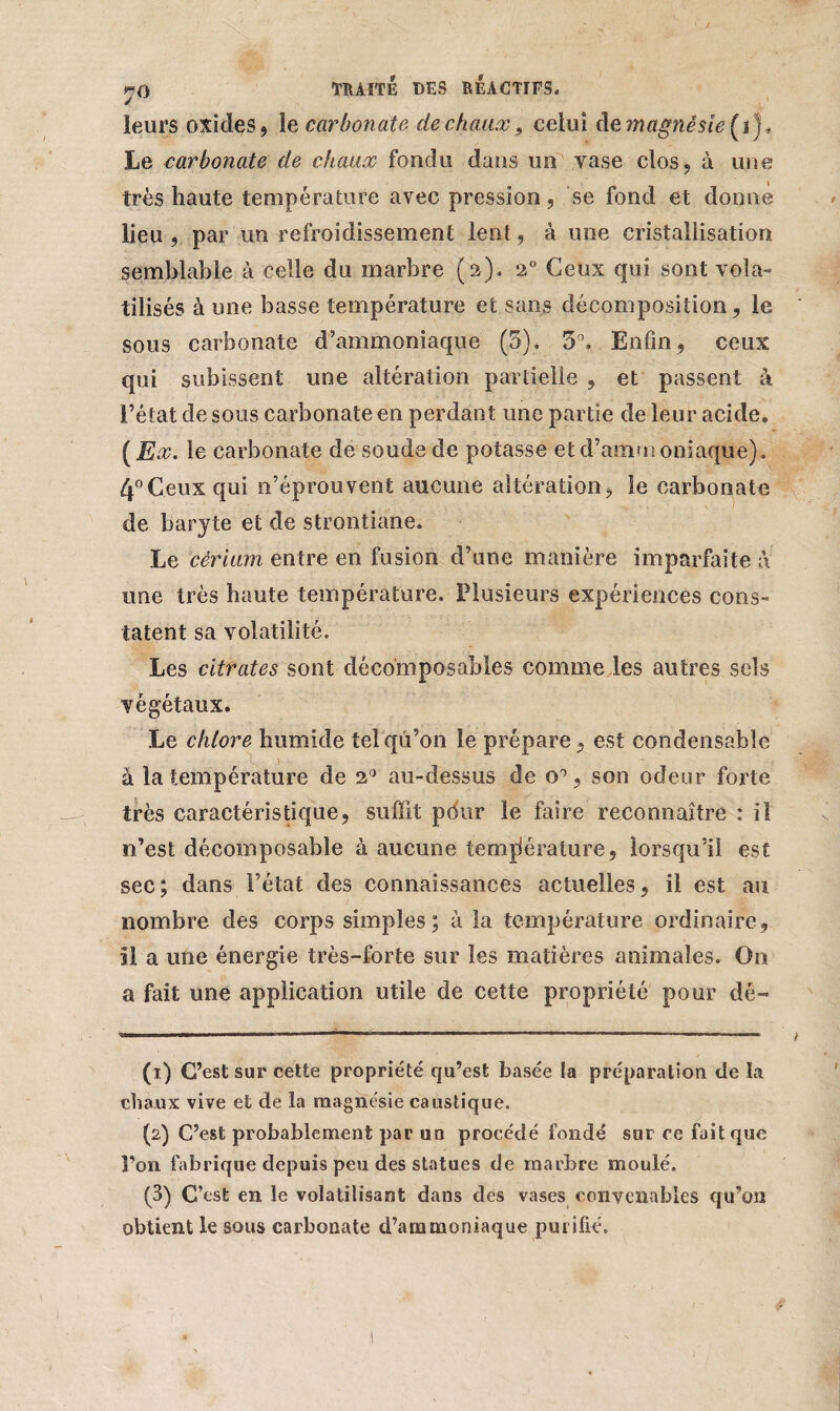 leurs oxides, le carbonate de chaux 9 celui cl emagnésie(i)* Le carbonate de chaux fondu dans un vase clos, à une très haute température avec pression, se fond et donne lieu , par un refroidissement lent, à une cristallisation semblable à celle du marbre (a). 2° Ceux qui sont vola¬ tilisés à une basse température et sans décomposition, le sous carbonate d’ammoniaque (5). 5°. Enfin , ceux qui subissent une altération partielle , et passent à l’état de sous carbonate en perdant une partie de leur acide. ( Ex. le carbonate de soude de potasse et d’ammoniaque). 4°Ceux qui n’éprouvent aucune altération, le carbonate de baryte et de strontiane. Le cérium entre en fusion d’une manière imparfaite à une très haute température. Plusieurs expériences cons¬ tatent sa volatilité. Les citrates sont décomposables comme les autres sels végétaux. Le chlore humide tel qu’on le prépare, est condensable à la température de 2° au-dessus de o°, son odeur forte très caractéristique, suffit pdur le faire reconnaître : il n’est décomposable à aucune température, lorsqu’il est sec; dans l’état des connaissances actuelles, il est au nombre des corps simples; à la température ordinaire, al a une énergie très-forte sur les matières animales. On a fait une application utile de cette propriété pour dé- (1) C’est sur cette propriété qu’est basée la préparation de la chaux vive et de la magnésie caustique. (2) C’est probablement par un procédé fondé sur ce fait que l’on fabrique depuis peu des statues de marbre moulé. (3) C’est en le volatilisant dans des vases convenables qu’on obtient le sous carbonate d’ammoniaque purifié.