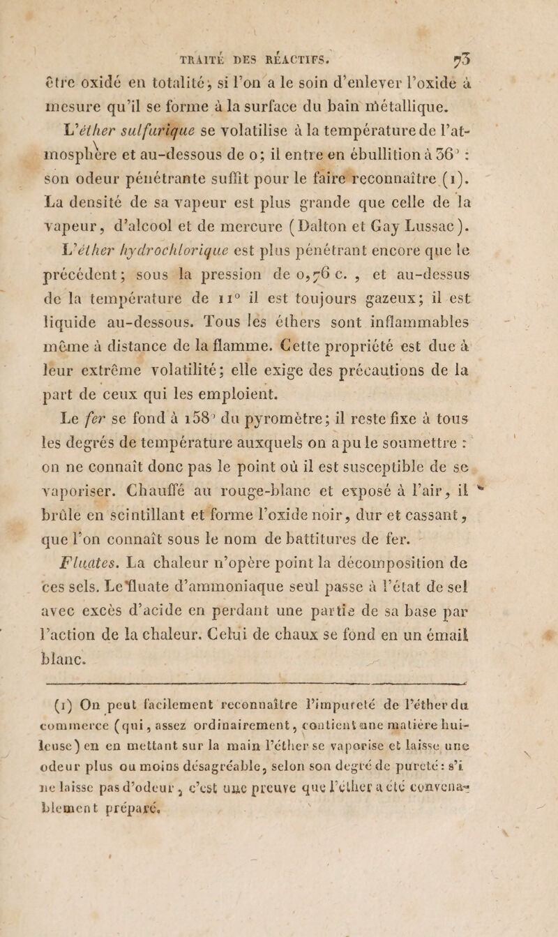 être oxide en totalité ; si Ton a le soin d’enlever l’oxide à mesure qu’il se forme à la surface du bain nîétallique. éther sulfurique se volatilise à la température de F at¬ mosphère et au-dessous de o; il entre en ébullition à 361 * 3 : son odeur pénétrante suffit pour le faire reconnaître (1). La densité de sa vapeur est plus grande que celle de la vapeur, d’alcool et de mercure (Dalton et Gay Lussac). Lyéther hydrochlorique est plus pénétrant encore que le précédent; sous la pression de 0,76 c. , et au-dessus de la température de u° il est toujours gazeux; il est liquide au-dessous. Tous les éthers sont inflammables même à distance de la flamme. Cette propriété est due à leur extrême volatilité; elle exige des précautions de la part de ceux qui les emploient. Le fer se fond à 158' du pyromètre; il reste fixe à tous les degrés de température auxquels on a pu le soumettre : on ne connaît donc pas le point où il est susceptible de se vaporiser. Chauffé au rouge-blanc et exposé à l’air, il brûle en scintillant et forme l’oxide noir, dur et cassant, que l’on connaît sous le nom de battitures de fer. Fluates. La chaleur n’opère point la décomposition de ces sels. Le’fluate d’ammoniaque seul passe à l’état de sel avec excès d’acide en perdant une partie de sa base par l’action de la chaleur. Celui de chaux se fond en un émail blanc. (1) On peut facilement reconnaître l’impureté de l’éther du commerce (qui, assez ordinairement, contient aine matière hui¬ leuse) en en mettant sur la main l’éther se vaporise et laisse une odeur plus ou moins désagréable, selon son degré de pureté : s’i ne laisse pas d’odeur, c’est une preuve que l eliier a été convena^ blement préparé.