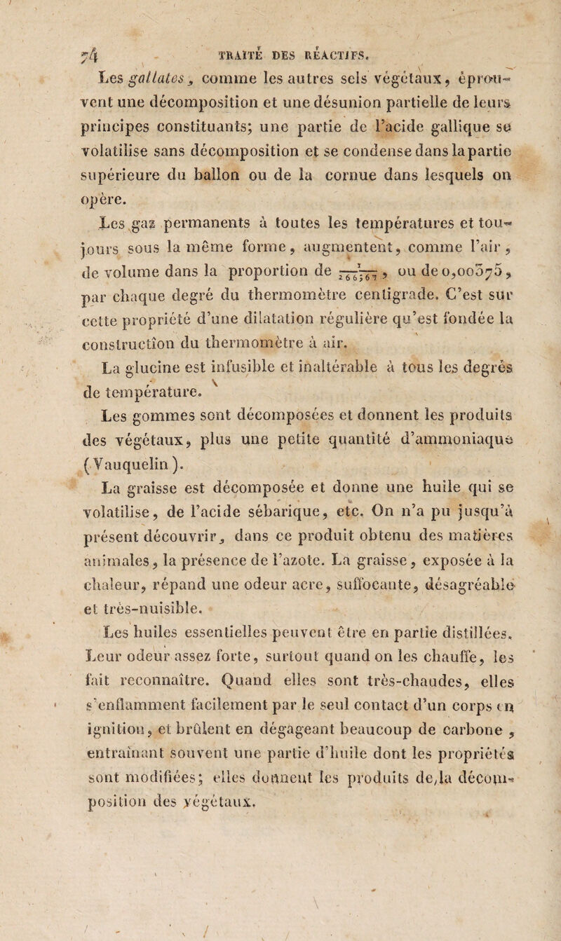 / nk TRAITE DES REACTIFS, ' ' „ y Les gallates j, comme les autres sels végétaux, éprou¬ ve rit une décomposition et une désunion partielle de leurs principes constituants; une partie de l’acide gallique su volatilise sans décomposition et se condense dans la partie supérieure du ballon ou de la cornue dans lesquels on opère. Les ga? permanents à toutes les températures et tou¬ jours sous la même forme, augmentent, comme l’air, de volume dans la proportion de —~ , ou de 0,00075, par chaque degré du thermomètre centigrade. C’est sur cette propriété d’une dilatation régulière qu’est fondée la construction du thermomètre à air. La glucine est infusible et inaltérable à tous les degrés de température. Les gommes sont décomposées et donnent les produits des végétaux, plus une petite quantité d’ammoniaque ( Vauquelin ). La graisse est décomposée et donne une huile qui se * volatilise, de l’acide sébarique, etc. On n’a pu jusqu’à présent découvrir, dans ce produit obtenu des matières animales, la présence de l’azote. La graisse, exposée à la chaleur, répand une odeur acre, suffocante, désagréable et trés-nuisible. Les huiles essentielles peuvent être en partie distillées. Leur odeur assez forte, surtout quand on les chauffe, les fait reconnaître. Quand elles sont très-chaudes, elles s’enflamment facilement par le seul contact d’un corps en ignition, et brûlent en dégageant beaucoup de carbone , entraînant souvent une partie d’huile dont les propriétés sont modifiées; elles donnent les produits de/la déCûjii* position des yégétaux. /