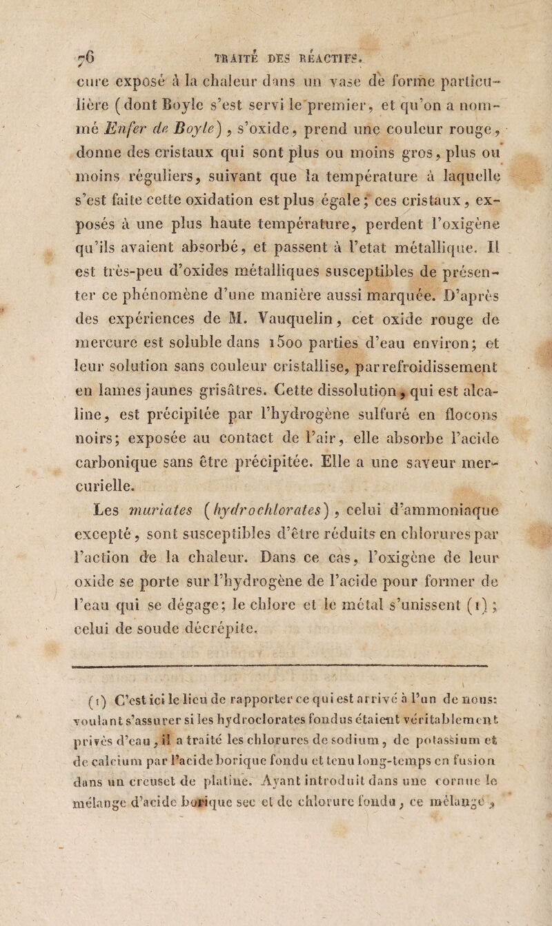 cure exposé à la chaleur dans un vase de forme particu¬ lière (dont Boyle s’est servi le premier, et qu’on a nom¬ mé Enfer de Boyle), s’oxide, prend une couleur rouge, donne des cristaux qui sont plus ou moins gros, plus ou moins réguliers, suivant que la température à laquelle s’est faite cette oxidation est plus égale; ces cristaux, ex¬ posés à une plus haute température, perdent l’oxigène qu’ils avaient absorbé, et passent à l’etat métallique. Il est très-peu d’oxides métalliques susceptibles de présen¬ ter ce phénomène d’une manière aussi marquée. D’après des expériences de M. Vauquelin, cet oxide rouge de mercure est soluble dans ï5oo parties d’eau environ; et leur solution sans couleur cristallise, par refroidissement en lames jaunes grisâtres. Cette dissolution, qui est alca¬ line, est précipitée par l’hydrogène sulfuré en flocons noirs; exposée au contact de l’air, elle absorbe l’acide carbonique sans être précipitée. Elle a une saveur mer¬ curielle. Les mariâtes (hydrochlorates), celui d’ammoniaque excepté , sont susceptibles d’être réduits en chlorures par l’action de la chaleur. Dans ce cas, l’oxigène de leur oxide se porte sur l’hydrogène de l’acide pour former de l’eau qui se dégage; le chlore et le métal s’unissent (i) ; celui de soude décrépite. (i) C’est icile lieu de rapporter ce qui est arrivé à l’an de nous: voulant s’assurer si les hydrocloratesfondus étaient véritablement privés d’eau , il a traité les chlorures de sodium , de potassium et de calcium par l’acide borique fondu et tenu long-temps en fusion, dans un creuset de platine. Ayant introduit dans une cornue le mélange d’acide borique sec et de chlorure fonda , ce mélange ,