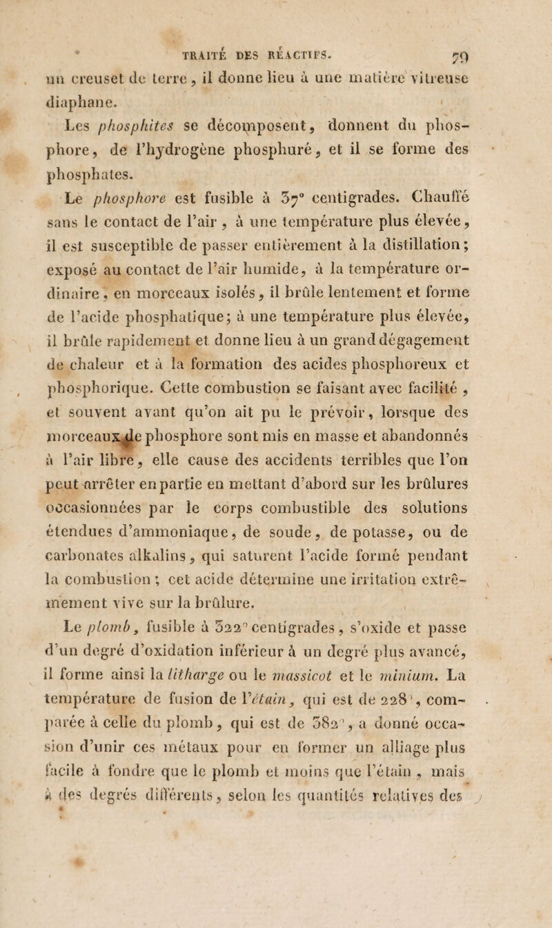 un creuset de terre, il donne lieu à une matière vitreuse diaphane. Les phosphites se décomposent, donnent du phos¬ phore, de l’hydrogène phosphuré, et il se forme des phosphates. Le phosphore est fusible à 5?° centigrades. Chauffé sans le contact de l’air , à une température plus élevée, il est susceptible de passer entièrement à la distillation; exposé au contact de l’air humide, à la température or¬ dinaire , en morceaux isolés, il brûle lentement et forme de l’acide phosphatique; à une température plus élevée, il brûle rapidement et donne lieu à un grand dégagement de chaleur et à la formation des acides phosphoreux et phosphorique. Cette combustion se faisant avec facilité , et souvent avant qu’on ait pu le prévoir, lorsque des morceaux^le phosphore sont mis en masse et abandonnés à l’air libre, elle cause des accidents terribles que l’on peut arrêter en partie en mettant d’abord sur les brûlures occasionnées par le corps combustible des solutions étendues d’ammoniaque, de soude, dépotasse, ou de carbonates alkalins, qui saturent l’acide formé pendant la combustion ; cet acide détermine une irritation extrê¬ mement vive sur la brûlure. Le plomb, fusible à 522° centigrades, s’oxide et passe d’un degré d’oxidation inférieur à un degré plus avancé, il forme ainsi la litharge ou le massicot et le minium. La température de fusion de Yétain, qui est de 228', com¬ parée à celle du plomb, qui est de 582°, a donné occa¬ sion d’unir ces métaux pour en former un alliage plus facile à fondre que le plomb et moins que l’étain , mais à des degrés différents, selon les quantités relatives des j