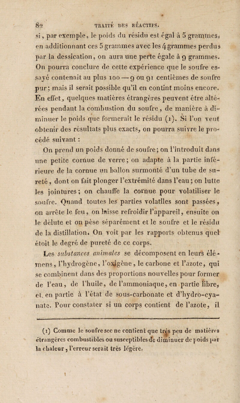 si, par exemple, le poids du résidu est égal à 5 grammes, en additionnant ces 5 grammes avec les 4 grammes perdus par la dessication, on aura une perte égale à g grammes* On pourra conclure de cette expérience que le soufre es- sajé contenait au plus 100 —9 ou 91 centièmes de soufre pur; mais il serait possible qu’il en contint moins encore. En effets quelques matières étrangères peuvent être alté¬ rées pendant la combustion du soufre, de manière à di- « V minuer le poids que formerait le résidu (1). Si l’on veut obtenir des résultats plus exacts, on pourra suivre le pro-4 cédé suivant : On prend un poids donné de soufre; on l’introduit dans une petite cornue de verre; 011 adapte à la partie infé¬ rieure de la cornue un ballon surmonté d’un tube de su» reté, dont 011 fait plonger l’extrémité dans l’eau ; on lutte les jointures; on chauffe la cornue pour volatiliser le soufre. Quand toutes les parties volatiles sont passées 9 on arrête le feu, on laisse refroidir l’appareil, ensuite on le délute et on pèse séparément elle soufre et le résidu de la distillation* On voit par les rapports obtenus quel étoit le degré de pureté de ce corps. Les substances animales se décomposent en leurs élé- mens, l’hydrogène, l’oxigène, le carbone et l’azote, qui se combinent dans des proportions nouvelles pour former de l’eau, de l’huile, de l’ammoniaque, en partie libre, ets en partie à l’état de sous-carbonate et d’hydro-cya-4 nate. Pour constater si un corps contient de l’azote, iî (1) Comme le soufre sec ne contient que très peu de matière® étrangères combustibles ou susceptibles de diminuer de poids par la chaleur, l’erreur serait très légère*