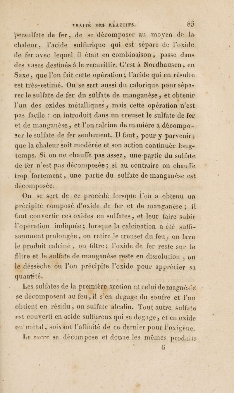 (Kraulfate de fer , de sc décomposer au moyen de la chaleur, l’acide sulfurique qui est séparé de l’oxide de fer avec lequel il était en combinaison, passe dans des vases destinés à le recueillir. C’est à Nordhausen, en Saxe, que l’on fait cette opération; l’acide qui en résulte est très-estimé. On se sert aussi du calorique pour sépa¬ rer le sulfate de fer du sülfate de manganèse , et obtenir l’un des oxides métalliques, mais cette opération n’est pas facile : on introduit dans un creuset le sulfate de fer et de manganèse, et l’on calcine de manière à décompo¬ ser le sulfate de fer seulement. Il faut, pour y parvenir, que la chaleur soit modérée et son action continuée long¬ temps. Si on ne chauffe pas assez, une partie du sulfate de fer n’est pas décomposée ; si au contraire on chauffe trop fortement, une partie du sulfate de manganèse CvSt décomposée. On se sert de ce procédé lorsque l’on a obtenu un précipité composé d’oxide de fer et de manganèse ; il faut convertir ces oxides en sulfates, et leur faire subir l’opération indiquée; lorsque la calcination a été suffi¬ samment prolongée, on retire le creuset du feu, on lave le produit calciné , on filtre; l’oxide de fer reste sur le filtre et le sulfate de manganèse reste en dissolution , on le déssèche ou l’on précipite l’oxide pour apprécier sa quantité. Les sulfates de la première section et celui de magnésie se décomposent au feu, il s’en dégage du soufre et l’on obtient en résidu, un sulfate alcalin. Tout autre sulfate est converti en acide sulfureux qui se dégagé, et en oxide ou métal, suivant l’aïïinité de ce dernier pour Foxigène. Le sucre se décompose et dôme les mêmes produits G