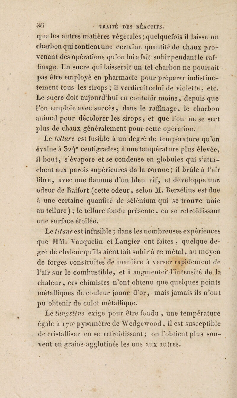 que les autres matières végétales ; quelquefois il laisse un charbon qui contient une certaine quantité de chaux pro¬ venant des opérations qu’onluiafait subirpendantle raf¬ finage. Un sucre qui laisserait un tel charbon ne pourrait pas être employé en pharmacie pour préparer indistinc¬ tement tous les sirops; il verdirait celui de violette, etc. Le sucre doit aujourd’hui en contenir moins, depuis que l’on emploie avec succès, dans le raffinage, le charbon animal pour décolorer les sirops, et que l’on ne se sert plus de chaux généralement pour cette opération. Le tellure est fusible à un degré de température qu’on évalue à 524° centigrades; à une température plus élevée, il bout, s’évapore et se condense en globules qui s’atta¬ chent aux parois supérieures de la cornue; il bride à l’air libre, avec une flamme d’un bleu vif, et développe une odeur de liaifort (cette odeur, selon M. Berzélius est due à une certaine quantité de sélénium qui se trouve unie au tellure) ; le tellure fondu présente, en se refroidissant une surface étoilée. Le //t^mcestinfusibïe ; dans les nombreuses expériences que MM. Vauquelin et Laugier ont faites , quelque de¬ gré de chaleur qu’ils aient fait subir à ce métal , au moyen de forges construites de manière à verser rapidement de l’air sur le combustible, et à augmenter l’intensité de la chaleur, ces chimistes n’ont obtenu que quelques points métalliques de couleur jaune d’or, mais jamais ils n’ont pu obtenir de culot métallique. Le tungstène exige pour être fondu , une température égale à 170°pyromètre de Wedgewood, il est susceptible de cristalliser en se refroidissant; on l’obtient plus sou¬ vent en grains agglutinés les uns aux autres.