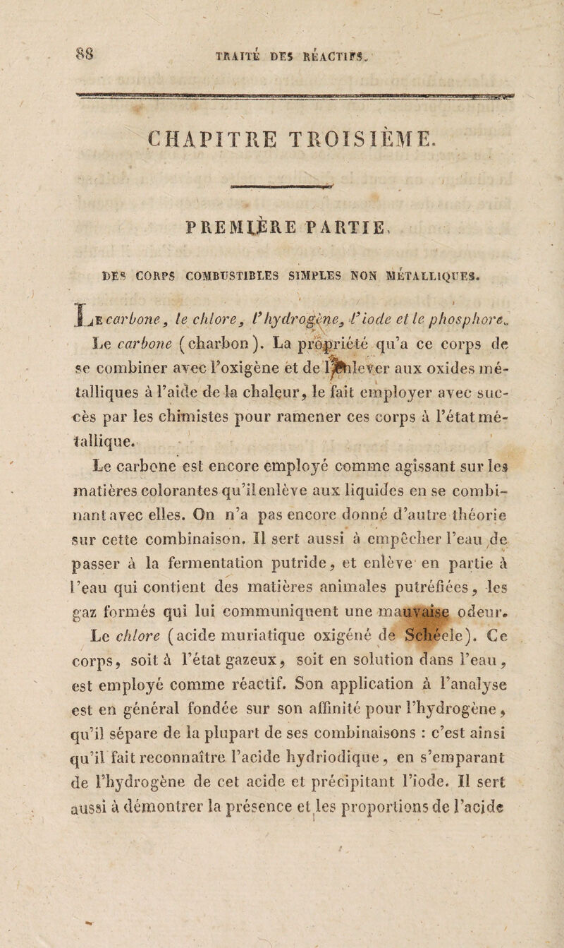 CHAPITRE TROISIÈME.  : ' 1 •• * -v » PREMIÈRE PARTIE, DES CORPS COMBUSTIBLES SIMPLES NON MKTALLîQÜES. '* / ^ ' IjE carbone, le chlore, l’hydrogène, l’iode et le phosphore„ Le carbone (charbon). La propriété qu’a ce corps de se combiner avec Foxigène et de l^bîeter aux oxides mé¬ talliques à l’aide delà chaleur, le fait employer avec suc¬ cès par les chimistes pour ramener ces corps à l’état mé¬ tallique. Le carbone est encore employé comme agissant sur les matières colorantes qu’il enlève aux liquides en se combi¬ nant avec elles. On n’a pas encore donné d’autre théorie sur cette combinaison. Il sert aussi à empêcher l’eau de passer à la fermentation putride, et enlève en partie à l’eau qui contient des matières animales putréfiées, les gaz formés qui lui communiquent une mauvaise odeur* Le chlore (acide muriatique oxigéné de Schéele). Ce corps, soit à l’état gazeux, soit en solution dans l’eau, est employé comme réactif. Son application à l’analyse est en général fondée sur son affinité pour l’hydrogène, qu’il sépare de la plupart de ses combinaisons : c’est ainsi qu’il fait reconnaître l’acide hydriodique, en s’emparant de l’hydrogène de cet acide et précipitant l’iode. Il sert aussi à démontrer la présence et les proportions de l’acide