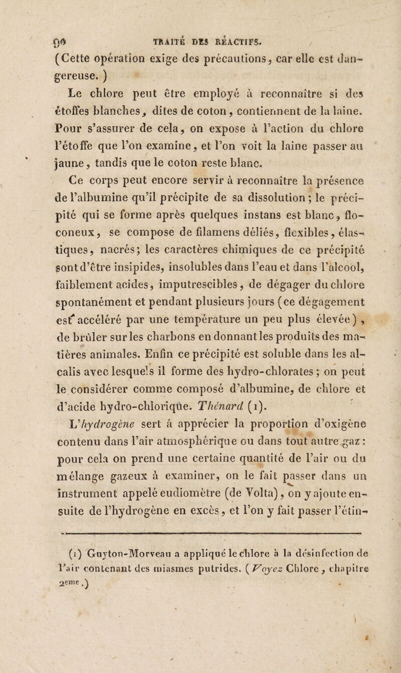 (Cette opération exige des précautions, carelle est dan¬ gereuse. ) Le chlore peut Être employé à reconnaître si des étoffes blanches, dites de coton, contiennent de la laine. Pour s’assurer de cela, on expose à Faction du chlore l’étoffe que l’on examine, et l’on voit la laine passer au jaune, tandis que le coton reste blanc. Ce corps peut encore servir à reconnaître la présence de l’albumine qu’il précipite de sa dissolution ; le préci¬ pité qui se forme après quelques instans est blanc, flo¬ con eux , se compose de filamens déliés, flexibles, élas¬ tiques, nacrés; les caractères chimiques de ce précipité sont d’être insipides, insolubles dans l’eau et dans l’alcool, faiblement acides, imputrescibles, de dégager du chlore spontanément et pendant plusieurs jours (ce dégagement es F accéléré par une température un peu plus élevée ) , de brûler sur les charbons en donnant les produits des ma¬ tières animales. Enfin ce précipité est soluble dans les al¬ calis avec lesquels il forme des hydro-chlorates ; on peut le considérer comme composé d’albumine, de chlore et d’acide hydro-chîorique. Thénard (1). JJ hydrogène sert â apprécier la proportion d’oxigène contenu dans l’air atmosphérique ou dans tout autre gaz : pour cela on prend une certaine quantité de l’air ou du mélange gazeux à examiner, on le fait passer dans un instrument appelé eudiomètre (de Yolta), on y ajoute en¬ suite de l’hydrogène en excès , et l’on y fait passer Fétin- (i) Guyton-Morveau a appliqué le chlore à la désinfection de l’air contenant des miasmes putrides. ( Voyez Chlore , chapitre 2eme