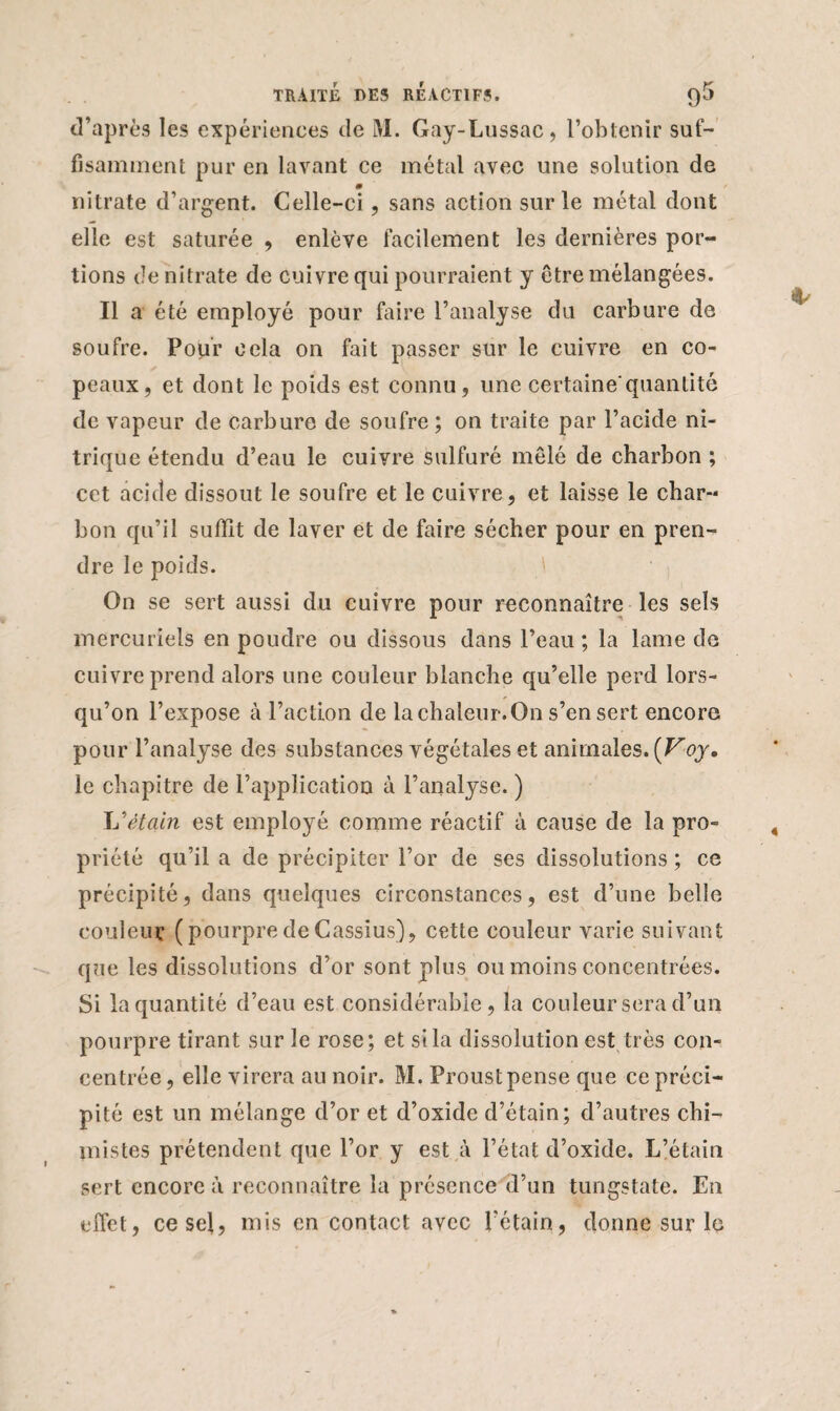 d’après les expériences de M. Gay-Lussac, l’obtenir suf¬ fisamment pur en lavant ce métal avec une solution de m nitrate d’argent. Celle-ci, sans action sur le métal dont elle est saturée , enlève facilement les dernières por¬ tions de nitrate de cuivre qui pourraient y être mélangées. Il a été employé pour faire l’analyse du carbure de soufre. Pour cela on fait passer sur le cuivre en co¬ peaux, et dont le poids est connu, une certaine'quantité de vapeur de carbure de soufre ; on traite par l’acide ni¬ trique étendu d’eau le cuivre sulfuré mêlé de charbon ; cet acide dissout le soufre et le cuivre, et laisse le char¬ bon qu’il suffit de laver et de faire sécher pour en pren¬ dre le poids. On se sert aussi du cuivre pour reconnaître les sels mercuriels en poudre ou dissous dans l’eau ; la lame de cuivre prend alors une couleur blanche qu’elle perd lors¬ qu’on l’expose à l’action de la chaleur. On s’en sert encore pour l’analyse des substances végétales et animales. [Voy, le chapitre de l’application à l’analyse. ) L'étain est employé comme réactif à cause de la pro¬ priété qu’il a de précipiter l’or de ses dissolutions ; ce précipité, dans quelques circonstances, est d’une belle couleur (pourpredeCassius), cette couleur varie suivant que les dissolutions d’or sont plus ou moins concentrées. Si la quantité d’eau est considérable, la couleur sera d’un pourpre tirant sur le rose; et si la dissolution est très con¬ centrée , elle virera au noir. M. Proust pense que ce préci¬ pité est un mélange d’or et d’oxide d’étain; d’autres chi¬ mistes prétendent que l’or y est à l’état d’oxide. L’étain sert encore à reconnaître la présence d’un tungstate. En effet, ce sel, mis en contact avec l’étain, donne sur 1g