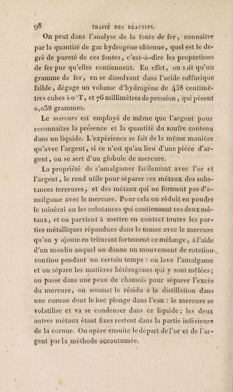 On peut dans l’analyse de la fonte de fer , connaître par la quantité de gaz hydrogène obtenue, quel est le de¬ gré de pureté de ces fontes, c’est-à-dire les proportions de fer pur qu’elles contiennent. En effet, on sait qu’un gramme de fer, en se dissolvant dans l’acide sulfurique faible, dégage un volume d’hydrogène de 4^8 centimè¬ tres cubes ào3 T, et 76 millimètres dépréssion , qui pèsent 0,058 grammes. Le mercure est employé de même que l’argent pour reconnaître la présence et la quantité du soufre contenu dans un liquide. L’expérience se fait de la même manière qu’avec l’argent, si ce n’est qu’au lieu d’une pièce d’ar¬ gent, on se sert d’un globule de mercure. La propriété de s’amalgamer facilement avec l’or et l’argent, le rend utile pour séparer ces métaux des subs¬ tances terreuses, et des métaux qui ne forment pas d’a¬ malgame avec le mercure. Pour cela on réduit en poudre le minérai ou les substances qui contiennent ces deux mé¬ taux, et on parvient à mettre en contact toutes les par¬ ties métalliques répandues dans la masse avec le mercure qu’on y ajoute en triturant fortement ce mélange, à l’aide d’un moulin auquel on donne un mouvement de rotation continu pendant un certain temps : on lave l’amalgame et on sépare les matières hétérogènes qui y sont mêlées; on passe dans une peau de chamois pour séparer l’excès du mercure, on soumet le résidu à la distillation dans une cornue dont le bec plonge dans l’eau : le mercure se volatilise et va se condenser dans ce liquide; les deux autres métaux étant fixes restent dans la partie inférieure de la cornue. On opère ensuite le départ de l’or et de l’ar¬ gent parla méthode accoutumée.