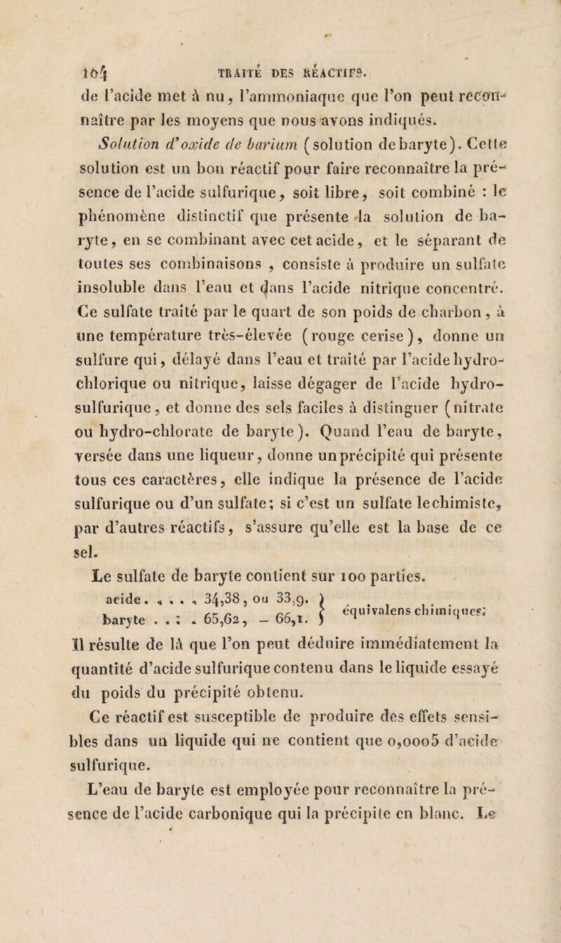 #*» TRAITÉ DES REACTIFS. de l’acide met à nu, l’ammoniaque que l’on peut record naître par les moyens que nous avons indiqués. Solation cl9oxide de barium (solution debaryte). Cette solution est un bon réactif pour faire reconnaître la pré¬ sence de l’acide sulfurique, soit libre, soit combiné : le phénomène distinctif que présente la solution de ba¬ ryte, en se combinant avec cet acide, et le séparant de toutes ses combinaisons , consiste à produire un sulfate insoluble dans l’eau et dans l’acide nitrique concentré. Ce sulfate traité par le quart de son poids de charbon, à une température très-élevée (rouge cerise), donne un sulfure qui, délayé dans l’eau et traité par l’acide hydro- chlorique ou nitrique, laisse dégager de l’acide hydro¬ sulfurique , et donne des sels faciles à distinguer (nitrate ou hydro-chlorate de baryte). Quand l’eau debaryte, versée dans une liqueur, donne un précipité qui présente tous ces caractères, elle indique la présence de l’acide sulfurique ou d’un sulfate; si c’est un sulfate lechimiste, par d’autres réactifs, s’assure qu’elle est la base de ce seh Le sulfate de baryte contient sur 100 parties. ,38 , ou 33,9. i „ rr c équivalens chimique?; ,62, - 66,i. ) 1 * , 34,38, ou 33,9. . 65 acide. baryte . . Ï1 résulte de là que l’on peut déduire immédiatement la quantité d’acide sulfurique contenu dans le liquide essayé du poids du précipité obtenu. Ce réactif est susceptible de produire des effets sensi¬ bles dans un liquide qui ne contient que o,ooo5 d’acide sulfurique. L’eau de baryte est employée pour reconnaître la pré¬ sence de l’acide carbonique qui la précipite en blanc. Le