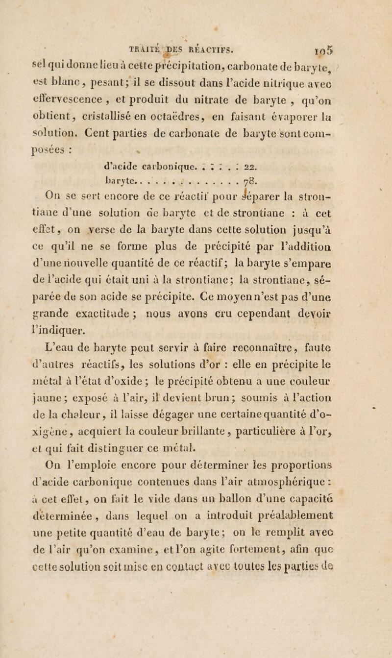 y TRAITÉ DLS REACTIFS. jo5 sel qui donne lieu à celte précipitation, carbonate de baryte, est blanc, pesant; il se dissout dans l’acide nitrique avec effervescence , et produit du nitrate de baryte , qu’on obtient, cristallisé en octaèdres, en faisant évaporer la solution. Cent parties de carbonate de baryte sont com¬ posées : % d’acide carbonique. » l . I 22. baryte.78. On se sert encore de ce réactif pour séparer la stron- tiane d’une solution de baryte et de strontiane : à cet effet, on verse de la baryte dans cette solution jusqu’à ce qu’il ne se forme plus de précipité par l’addition d’une nouvelle quantité de ce réactif; la baryte s’empare de l’acide qui était uni à la strontiane; la strontiane, sé¬ parée de son acide se précipite. Ce moyen n’est pas d’une grande exactitude ; nous avons cru cependant devoir l’indiquer. L’eau de baryte peut servir à faire reconnaître, faute d’autres réactifs, les solutions d’or : elle en précipite le métal à l’état d’oxide ; le précipité obtenu a une couleur jaune; exposé à l’air, il devient brun; soumis à l’action de la chaleur, il laisse dégager une certaine quantité d’o- xigène, acquiert la couleur brillante, particulière à l’or, et qui fait distinguer ce métal. On l’emploie encore pour déterminer les proportions d’acide carbonique contenues dans l’air atmosphérique: à cet effet, on fait le vide dans un ballon d’une capacité déterminée , dans lequel on a introduit préalablement une petite quantité d’eau de baryte; on le remplit avec de l’air qu’on examine, et l’on agite fortement, afin que celte solution soit mise en contact avec toutes les parties de