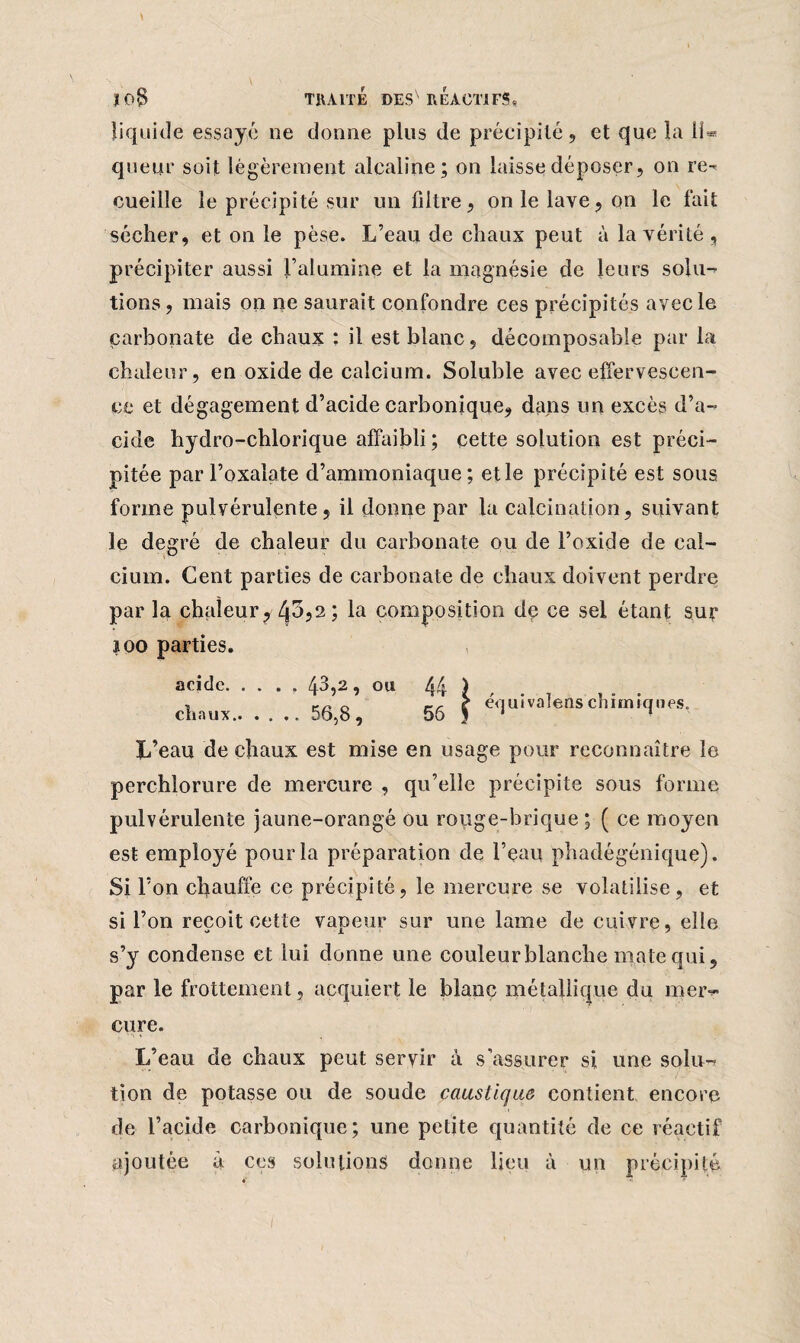 liquide essayé ne donne plus de précipité , et que la il® queiir soit légèrement alcaline; on laisse déposer, on re^ cueille le précipité sur un filtre, on le lave, on le fait sécher, et on le pèse. L’eau de chaux peut à la vérité , précipiter aussi l’alumine et la magnésie de leurs soin-* tions, mais on ne saurait confondre ces précipités avec le carbonate de chaux : il est blanc, décomposable par la chaleur, en oxide de calcium. Soluble avec effervescen¬ ce et dégagement d’acide carbonique, dans un excès d’a¬ cide hydro-chlorique affaibli ; cette solution est préci¬ pitée par l’oxalate d’ammoniaque; etle précipité est sous forme pulvérulente, il donne par la calcination, suivant le degré de chaleur du carbonate ou de l’oxide de cal¬ cium. Cent parties de carbonate de chaux doivent perdre par la chaleur? -43,2 ; la composition de ce sel étant sur îoo parties. acide. .... 43,2, ou 44 ) , rr, 0 -, r équivalons chimiques. chaux.5o,o, 56 J 1 1 L’eau de chaux est mise en usage pour reconnaître le perchlorure de mercure , qu’elle précipite sous forme pulvérulente jaune-orangé ou rouge-brique; ( ce moyen est employé pour la préparation de l’eau phadégénique). Si l’on chauffe ce précipité, le mercure se volatilise, et si l’on reçoit cette vapeur sur une lame de cuivre, elle s’y condense et lui donne une couleur blanche male qui, par le frottement, acquiert le blanc métallique du meiv cure. L’eau de chaux peut seryir à s’assurer si une solu¬ tion de potasse ou de soude caustique contient encore de l’acide carbonique; une petite quantité de ce réactif ajoutée à ces solutions donne lieu à un précipité