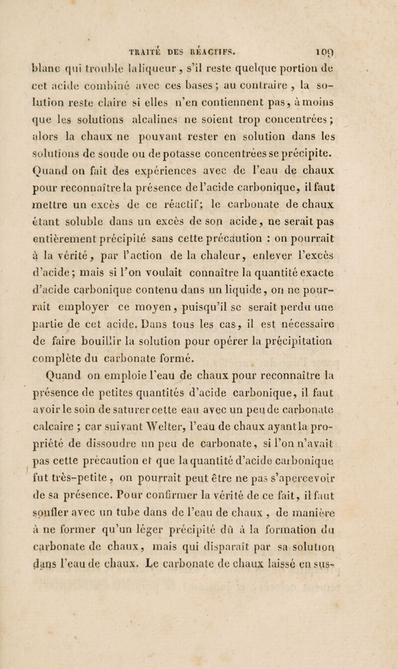 blanc qui trouble laliqueur, s’il reste quelque portion de cet acide combiné avec ces bases; au contraire , la so¬ lution reste claire si elles n’en contiennent pas, à moins que les solutions alcalines ne soient trop concentrées; alors la chaux ne pouvant rester en solution dans les solutions de soude ou dépotasse concentrées se précipite. Quand on fait des expériences avec de l’eau de chaux pour reconnaître la présence de l’acide carbonique, il faut mettre un excès de ce réactif; le carbonate de chaux étant soluble dans un excès de son acide, ne serait pas entièrement précipité sans cette précaution : on pourrait à la vérité, par l’action de la chaleur, enlever l’excès d’acide; mais si Ton voulait connaître la quantité exacte d’acide carbonique contenu dans un liquide, on ne pour¬ rait employer ce moyen, puisqu’il sc serait perdu une partie de cet acide. Dans tous les cas, il est nécessaire de faire bouillir la solution pour opérer la précipitation complète du carbonate formé. Quand on emploie l'eau de chaux pour reconnaître la présence de petites quantités d’acide carbonique, il faut avoir le soin de saturer cette eau avec un pende carbonate calcaire ; car suivant Welter, l’eau de chaux ayantla pro¬ priété de dissoudre un peu de carbonate, si l’on n’avait pas cette précaution et que la quantité d’acide carbonique fut très-petite , on pourrait peut être ne pas s’apercevoir de sa présence. Pour confirmer la vérité de ce fait, il faut souder avec un tube dans de l’eau de chaux , de manière à ne former qu’un léger précipité dû à la formation du carbonate de chaux, mais qui disparaît par sa solution dans l’eau de chaux. Le carbonate de chaux laissé en sus*»