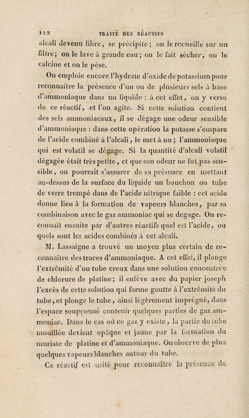 alcali devenu libre, se précipite; on le recueille sur un filtre; on le lave à grande eau ; on lofait sécher, on le calcine et on le pèse. On emploie encore l’hydrate d’oxide de potassium pour reconnaître la présence d’un ou de plusieurs sels à base d’ammoniaque dans un liquide : à cet effet, on y verse de ce réactif, et l’on agite. Si cette solution contient des sels ammoniacaux, il se dégage une odeur sensible d’ammoniaque : dans cette opération la potasse s’empare de l’acide combiné à l’alcali, le met à nu ; l’ammoniaque qui est volatil se dégage. Si la quantité d’alcali volatil dégagée était très petite, et que son odeur ne fut pas sen¬ sible, on pourrait s’assurer de sa présence en mettant au-dessus de la surface du liquide un bouchon ou tube de verre trempé dans de l’acide nitrique faible : cet acide donne lieu à la formation de vapeurs blanches, par sa combinaison avec le gaz ammoniac qui se dégagé. On re¬ connaît ensuite par d’autres réactifs quel est l’acide, ou quels sont les acides combinés à cet alcali* M. Lassaigne a trouvé un moyen plus certain de re¬ connaître des traces d’ammoniaque. A cet effet, il plonge l’extrémité d’un tube creux dans une solution concentrée de chlorure de platine; il enlève avec du papier Joseph l’excès de cette solution qui forme goutte à l’extrémité du tube, et plonge le tube, ainsi légèrement imprégné, dans l’espace soupçonné contenir quelques parties de gaz am¬ moniac. Dans le cas où ce gaz y existe, la partie du tube mouillée devient opaque et jaune par la imination du muriate de platine et d’ammoniaque. On observe de plus quelques vapeurs blanches autour du tube. Ce réactif est usité pour reconnaître la présence de
