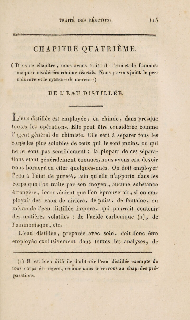 . ■ . .1 . -- . '---'-g- 11 *■———» CHAPITRE QUATRIÈME, ( T> ans ce chapitre , nous avons traité d•* l’eau et de l’ammo¬ niaque considérées comme réactifs. Nous y avons joint le per- chlorure et le cyanure de mercure). DE L’EAU DISTILLÉE. JL/eàu distillée est employée, en chimie, dans presque toutes les opérations. Elle peut être considérée comme l’agent général du chimiste. Elle sert à séparer tous les corps les plus solubles de ceux qui le sont moins, ou qui ne le sont pas sensiblement ; la plupart de ces sépara¬ tions étant généralement connues, nous avons cru devoir nous borner à en citer quelques-unes. On doit employer l’eau à l’état de pureté, afin qu’elle n’apporte dans les corps que l’on traite par son moyen , aucune substance étrangère, inconvénient que l’on éprouverait, si on em¬ ployait des eaux de rivière, de puits, de fontaine, ou même de l’eau distillée impure, qui pourrait contenir des matières volatiles : de l’acide carbonique (1), de l'ammoniaque, etc. L’eau distillée, préparée avec soin, doit donc être employée exclusivement dans toutes les analyses, de (i) Il est bien difficile d’obtenir l’eau distillée exempte de tous corps étrangers, comme nous lcverroDsau chap. des pré¬ parations.