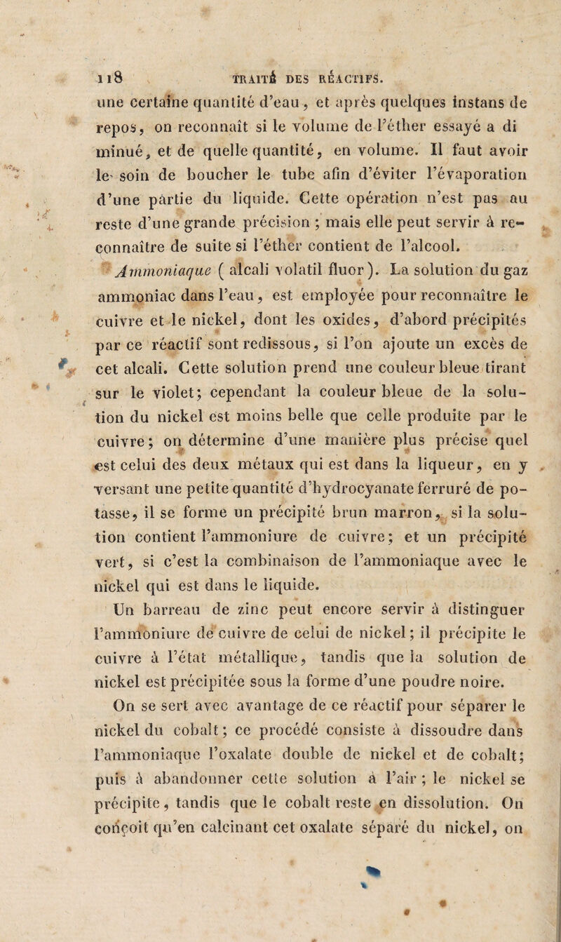 une certaine quantité d’eau, et après quelques instans de repos, on reconnaît si le volume de l’éther essayé a di minué, et de quelle quantité, en volume. Il faut avoir le soin de boucher le tube afin d’éviter l’évaporation d’une partie du liquide. Cette opération n’est pas au reste d’une grande précision ; mais elle peut servir à re¬ connaître de suite si l’éther contient de l’alcooh Ammoniaque ( alcali volatil fluor). La solution du gaz ammoniac dans l’eau, est employée pour reconnaître le cuivre et le nickel, dont les oxides, d’abord précipités par ce réactif sont redissous, si l’on ajoute un excès de cet alcali. Cette solution prend une couleur bleue tirant sur le violet; cependant la couleur bleue de la solu¬ tion du nickel est moins belle que celle produite par le cuivre; on détermine d’une manière plus précise quel est celui des deux métaux qui est dans la liqueur, en y versant une petite quantité d’hydrocyanate ferruré de po¬ tasse, il se forme un précipité brun marron, si la solu¬ tion contient l’ammoniure de cuivre; et un précipité vert, si c’est la combinaison de l’ammoniaque avec le nickel qui est dans le liquide. Un barreau de zinc peut encore servir à distinguer l’ammoniure de cuivre de celui de nickel ; il précipite le cuivre à l’état métallique, tandis que la solution de nickel est précipitée sous la forme d’une poudre noire. On se sert avec avantage de ce réactif pour séparer le nickel du cobalt; ce procédé consiste à dissoudre dans l’ammoniaque l’oxalate double de nickel et de cobalt; puis à abandonner cette solution à l’air ; le nickel se précipite, tandis que le cobalt reste en dissolution. On conçoit qu’en calcinant cet oxalate séparé du nickel, on