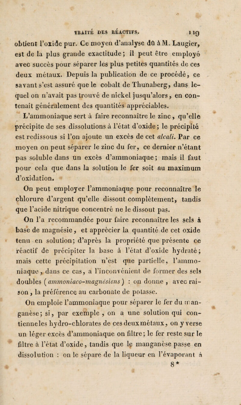 obtient l’oxide pur. Ce moyen d’analyse dû à M. Laugier, est de la plus grande exactitude; il peut être employé avec succès pour séparer les plus petites quantités de ces deux métaux. Depuis la publication de ce procédé, ce savant s’est assuré que le cobalt deThunaberg, dans le¬ quel on n’avait pas trouvé de nickel jusqu’alors, en con¬ tenait généralement des quantités appréciables. L’ammoniaque sert à faire reconnaître le zinc, qu’elle précipite de ses dissolutions à l’état d’oxide ; le précipité est redissous si l’on ajoute un excès de cet alcali. Par ce moyen on peut séparer le zinc du fer, ce dernier n’étant pas soluble dans un excès d’ammoniaque; mais il faut pour cela que dans la solution le fer soit au maximum d’oxidation. On peut employer l’ammoniaque pour reconnaître le chlorure d’argent qu’elle dissout complètement, tandis que l’acide nitrique concentré ne le dissout pas. On l’a recommandée pour faire reconnaître les sels à base de magnésie, et apprécier la quantité de cet oxide tenu en solution; d’après la propriété que présente ce réactif de précipiter la base à l’état d’oxide hydraté; mais cette précipitation n’est que partielle, l’ammo¬ niaque, dans ce cas, a l’inconvénient de former des sels doubles ( ammoniaco-magnésiens ) : on donne , avec rai¬ son , la préférence au carbonate de potasse. On emploie l’ammoniaque pour séparer le fer du man¬ ganèse; si, par exemple , on a une solution qui con- tienneles hydro-chlorates de ces deuxmétaux, on y verse un léger excès d’ammoniaque on filtre; le fer reste sur te filtre à l’état d’oxide, tandis que le manganèse passe en dissolution : on le sépare de la liqueur en l’évaporant à 8*