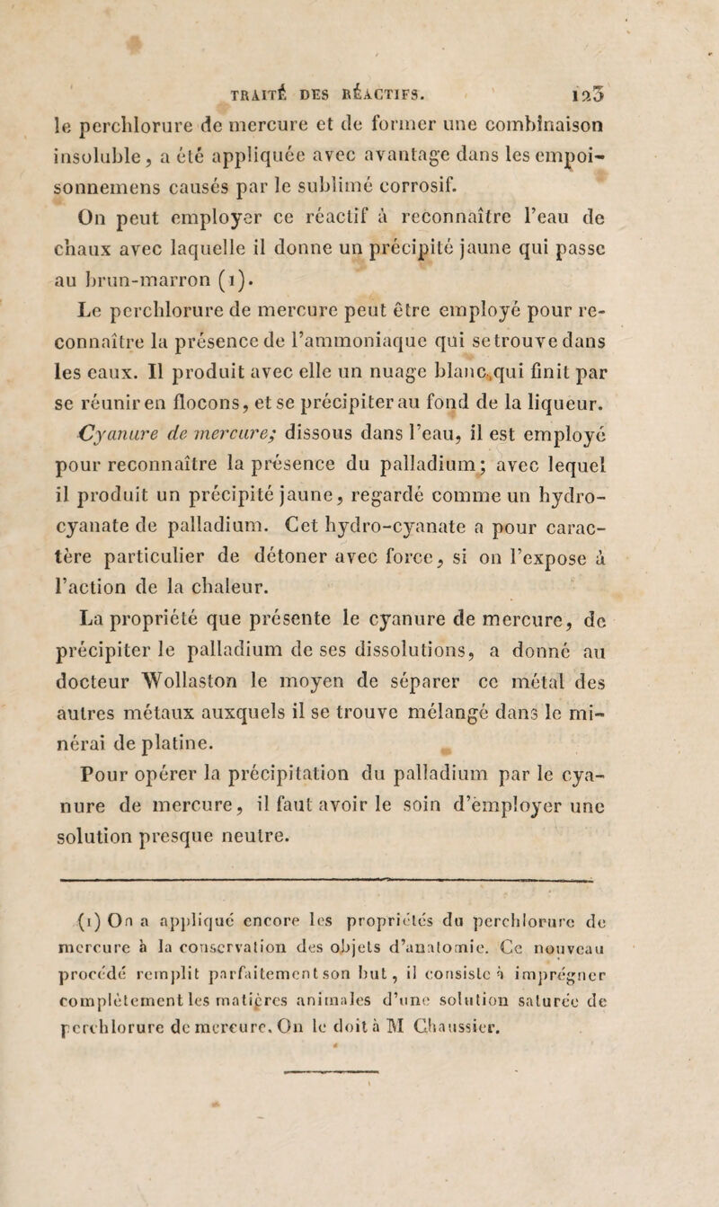 le perchlorure de mercure et de former une combinaison insoluble, a été appliquée avec avantage dans lesempoi- sonnemens causés par le sublimé corrosif. On peut employer ce réactif à reconnaître l’eau de chaux avec laquelle il donne un précipité jaune qui passe au brun-marron (1). Le perchlorure de mercure peut être employé pour re¬ connaître la présence de l’ammoniaque qui se trouve dans les eaux. Il produit avec elle un nuage blanc.qui finit par se réunir en flocons, et se précipiterai! fond de la liqueur. Cyanure de mercure; dissous dans l’eau, il est employé pour reconnaître la présence du palladium; avec lequel il produit un précipité jaune, regardé comme un hydro- cyanate de palladium. Cet hydro-cyanate a pour carac¬ tère particulier de détoner avec force, si on l’expose à l’action de la chaleur. La propriété que présente le cyanure de mercure, de précipiter le palladium de ses dissolutions, a donné au docteur Wollaston le moyen de séparer ce métal des autres métaux auxquels il se trouve mélangé dans le mi¬ néral de platine. Pour opérer la précipitation du palladium par le cya¬ nure de mercure, il faut avoir le soin d’èmpîoyer une solution presque neutre. (i) On a appliqué encore les propriétés du perchlorure de mercure à la conservation des objets d’anatomie. Ce nouveau procédé remplit parfaitement son but, il consiste à imprégner complètement les matières animales d’une solution saturée de perchlorure de mercure. On le doit à M Ghalissier.