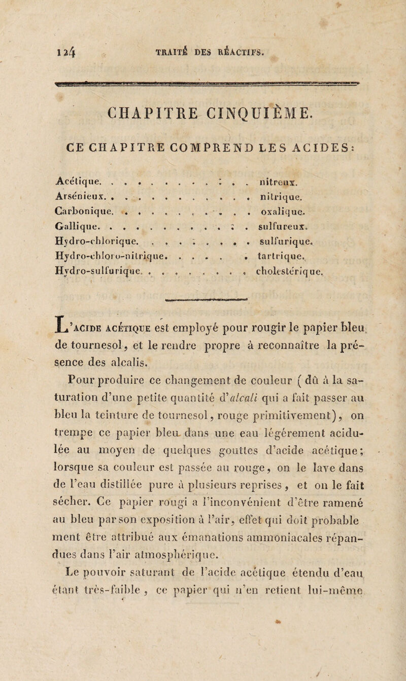 CHAPITRE CINQUIÈME. '■ %  .) ■ ' - - . ' CE CHAPITRE COMPREND LES ACIDES: Acétique. .... nitreux. Arsénieux. .. nitrique. Carbonique.. . „ . . oxalique. Gallique.; . sulfureux. Hydro-chiorique. ........ sulfurique. Hydro-ehloro-nilrique. . tartrique. Hvdro-sulfurique, ........ cholestérique. T i L’acide acétique est employé pour rougir le papier bleu de tournesol, et le rendre propre à reconnaître la pré¬ sence des alcalis. Pour produire ce changement de couleur ( dû à la sa¬ turation d’une petite quantité d'alcali qui a fait passer au bleu la teinture de tournesol, rouge primitivement), on trempe ce papier bleu dans une eau légèrement acidu¬ lée au moyen de quelques gouttes d’acide acétique; lorsque sa couleur est passée au rouge, on le lave dans de l’eau distillée pure à plusieurs reprises, et on le fait sécher. Ce papier rougi a F inconvénient d’être ramené au bleu par son exposition à l’air, effet qui doit probable ment être attribué aux émanations ammoniacales répan¬ dues dans l’air atmosphérique. Le pouvoir saturant de l’acide acétique étendu d’eau étant très-faible , ce papier qui n’en retient lui-même