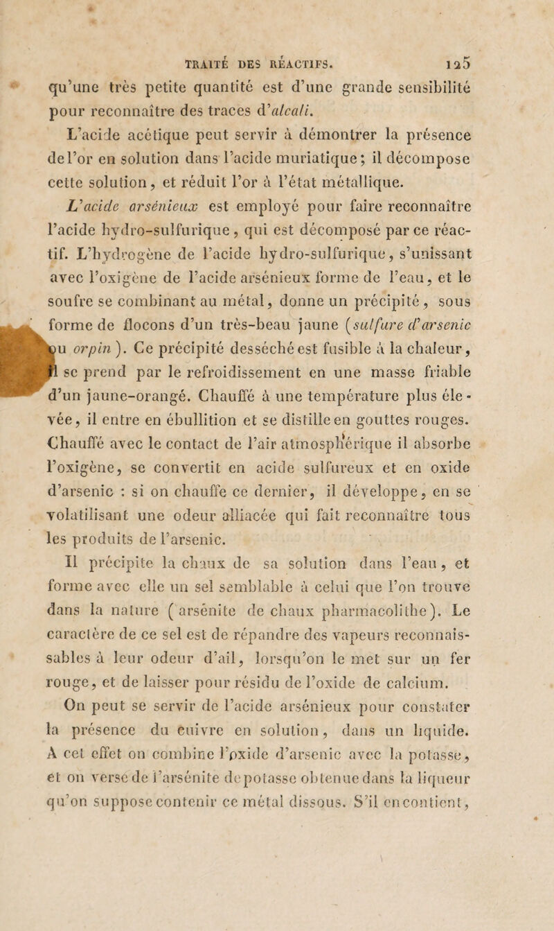 qu’une très petite quantité est d’une grande sensibilité pour reconnaître des traces d'alcali. L’acide acétique peut servir à démontrer la présence de l’or en solution dans l’acide muriatique; il décompose cette solution, et réduit l’or à l’état métallique. L'acide arsénieux est employé pour faire reconnaître l’acide hydro-sulfurique, qui est décomposé parce réac¬ tif. L’hydrogène de l’acide hydro-sulfurique, s’unissant avec l’oxigène de l’acide arsénieux forme de l’eau , et le soufre se combinant au métal, donne un précipité, sous forme de flocons d’un très-beau jaune [sulfure d'arsenic ÿu or pin ). Ce précipité desséché est fusible à la chaleur, P se prend par le refroidissement en une masse friable d’un jaune-orangé. Chauffé à une température plus éle¬ vée, il entre en ébullition et se distille en gouttes rouges. Chauffé avec le contact de l’air atmosphérique il absorbe l’oxigène, se convertit en acide sulfureux et en oxide d’arsenic : si on chauffe ce dernier, il développe, en se volatilisant une odeur alliacée qui fait reconnaître tous les produits de l’arsenic. Il précipite la chaux de sa solution dans l’eau, et forme avec elle un sel semblable à celui que l’on trouve dans la nature ( arsénite de chaux pharmacolithe ). Le caractère de ce sel est de répandre des vapeurs reconnais¬ sables à leur odeur d’ail, lorsqu’on le met sur un fer rouge, et de laisser pour résidu de l’oxide de calcium. On peut se servir de l’acide arsénieux pour constater la présence du cuivre en solution, dans un liquide. A cet effet on combine l’oxide d’arsenic avec la potasse, et on verse de i’arsénite dépotasse obtenue dans la liqueur qu’on suppose contenir ce métal dissous. S’il encontient,