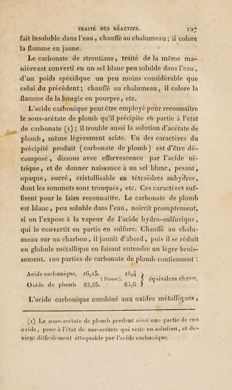 I TRAITÉ DES REACTIFS. 137 fait insoluble dans l’eau, chauffé au chalumeau ; il colore la flamme en jaune. Le carbonate de strontiane, traité delà même ma¬ nière est converti en un sel blanc peu soluble dans l’eau, fl’un poids spécifique un peu moins considérable que celui du précédent; chauffé au chalumeau, il colore la flamme de la bougie en pourpre, etc. L’acide carbonique peut être employé pour reconnaître le sous-acétate de plomb qu’il précipite en partie à l’etat de carbonate (1) ; il trouble aussi la solution d’acétate de plomb, même légèrement acide. Un des caractères du précipité produit (carbonate de plomb) est d’être dé¬ composé , dissous avec effervescence par l’acide ni¬ trique, et de donner naissance à un sel blanc, pesant, opaque, sucré, cristallisable en tétraèdres anhydres, dont les sommets sont tronqués, etc. Ces caractères suf¬ fisent pour le faire reconnaître. Le carbonate de plomb est blanc, peu soluble dans l’eau, noircit promptement, si on l’expose à la vapeur de l’acide hydro-sulfurique, qui le convertit en partie en sulfure. Chauffé au chalu¬ meau sur un charbon, il jaunit d’abord, puis il se réduit en globule métallique en faisant entendre un léger bruis¬ sement. 100 parties de carbonate de plomb contiennent : Acide carboniqne. i6,i5. 16,4 ) (Proust). x équivalons chfJues. Oxide de plomb 83,85. 83,6 ) L’acide carbonique combiné aux oxides métalliques, (i) Le sous-acétate de plomb perdant ainsi une partie de son oxide, passe «à l’état de sur-acctate qui reste en solution, et de¬ vient difficilement attaquable par l’acide carbonique.