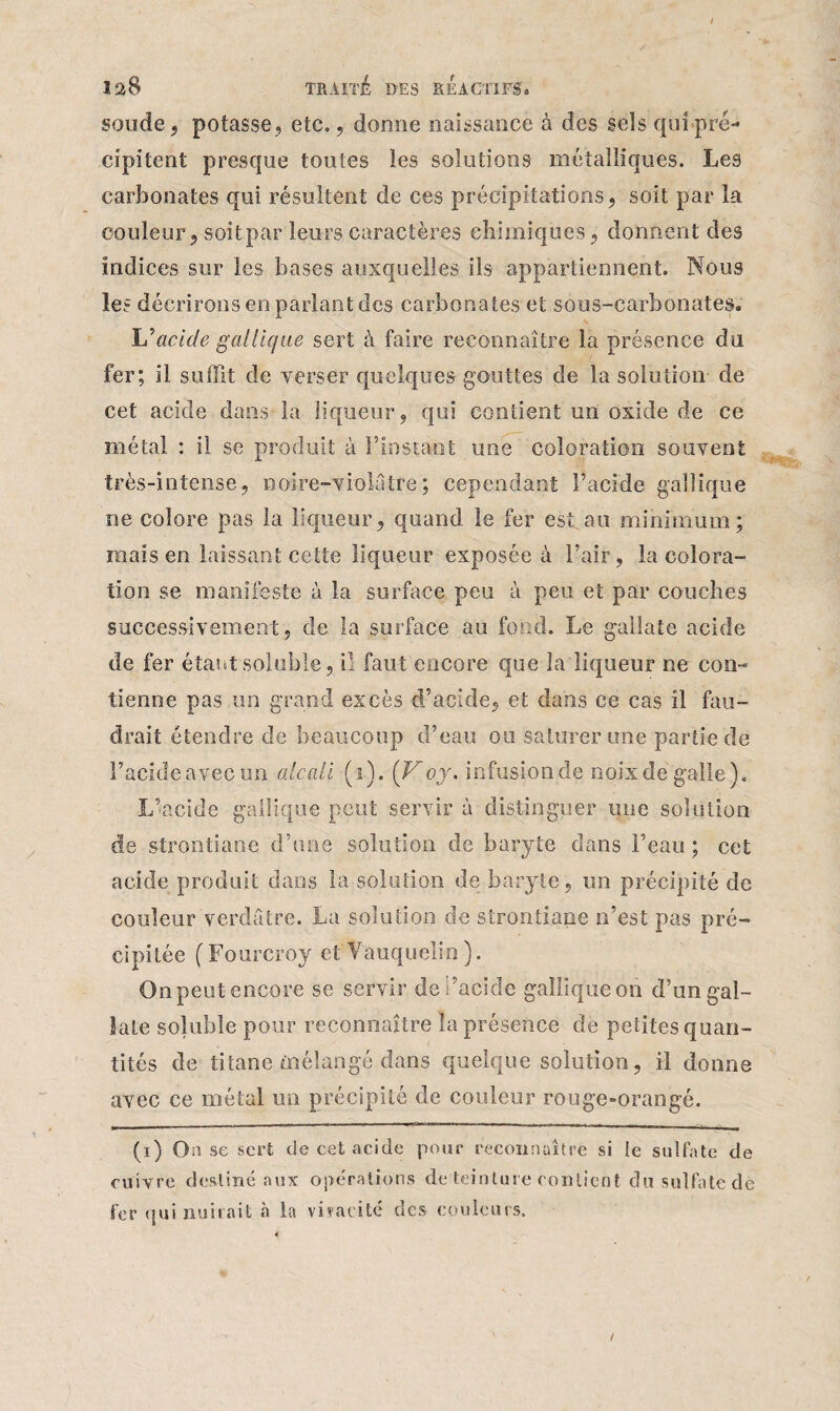 soude, potasse , etc., donne naissance à des sels qui pré¬ cipitent presque toutes les solutions métalliques. Les carbonates qui résultent de ces précipitations, soit par la couleur, soit par leurs caractères chimiques, donnent des indices sur les bases auxquelles ils appartiennent. Nous les décrirons en parlant des carbonates et sous-carbonates. \ L’acide gallique sert à faire reconnaître la présence du fer; il suffit de verser quelques gouttes de la solution de cet acide dans-la liqueur, qui contient un oxide de ce métal : il se produit à l’instant une coloration souvent très-intense, noire-violâtre; cependant l’acide gallique ne colore pas la liqueur, quand le fer est au minimum; mais en laissant cette liqueur exposée à l’air, la colora¬ tion se manifeste à la surface peu à peu et par couches successivement, de la surface au fond. Le gallate acide de fer étant soluble, il faut encore que la liqueur ne con¬ tienne pas un grand excès d’acide, et dans ce cas il fau¬ drait étendre cîe beaucoup d’eau ou saturer une partie de l’acide avec un alcali (i). (V oy. infusion de noix de galle). L’acide gallique peut servir à distinguer une solution de strontiane d’une solution de baryte dans l’eau ; cet acide produit dans la solution de baryte, un précipité de couleur verdâtre. La solution de strontiane n’est pas pré¬ cipitée (Fourcroy et Vauquelin). On peut encore se servir dedacide gallique on d’ungal- laLe soluble pour reconnaître la présence de petites quan¬ tités de titane mélangé dans quelque solution, il donne avec ce métal un précipité de couleur rouge-orangé. (i) Oü se sert de cet acide pour reconnaître si le sulfate de cuivre destiné aux opérations de teinture contient du sulfate dé fer (jui nuirait à la vivacité des couleurs. /