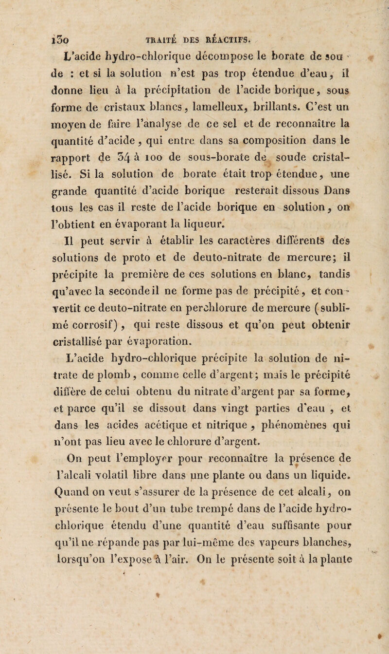 L’acide hydro-chlorique décompose le borate de sou - de : et si la solution n’est pas trop étendue d’eau, il donne lieu à la précipitation de l’acide borique, sous forme de cristaux blancs, lamelleux, brillants. C’est un moyen de faire l’analyse de ce sel et de reconnaître la quantité diacide, qui entre dans sa composition dans le rapport de 34 à 100 de sous-borate de soude cristal¬ lisé. Si la solution de borate était trop étendue, une grande quantité d’acide borique resterait dissous Dans tous les cas il reste de l’acide borique en solution , on l’obtient en évaporant la liqueur. Il peut servir à établir les caractères différents des solutions de proto et de deuto-nitrate de mercure; il précipite la première de ces solutions en blanc, tandis qu’avec la seconde il ne forme pas de précipité, et con¬ vertit ce deuto-nitrate en perchlorure de mercure (subli¬ mé corrosif), qui reste dissous et qu’on peut obtenir cristallisé par évaporation. L’acide bydro-chlorique précipite la solution de ni¬ trate de plomb , comme celle d’argent; mais le précipité diffère de celui obtenu du nitrate d’argent par sa forme, et parce qu’il se dissout dans vingt parties d'eau , et dans les acides acétique et nitrique , phénomènes qui n’ont pas lieu avec le chlorure d’argent. On peut l’employer pour reconnaître la présence de l’alcali volatil libre dans une plante ou dans un liquide. Quand on veut s’assurer de la présence de cet alcali, on présente le bout d’un tube trempé dans de l’acide hydro- chlorique étendu d’une quantité d’eau suffisante pour qu’il ne répande pas par lui-même des vapeurs blanches, lorsqu’on l’expose à l’air. On le présente soit à la plante