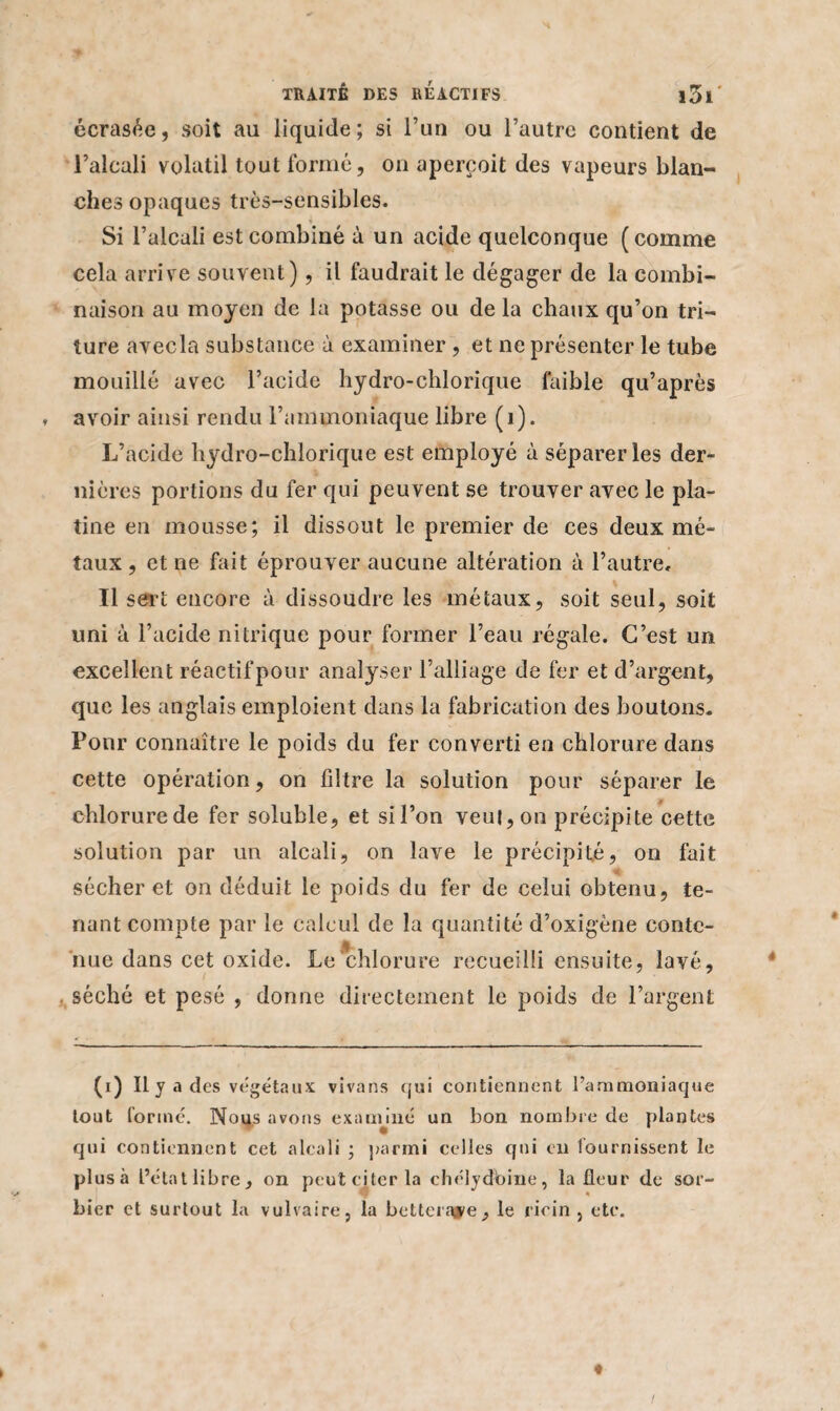 écrasée, soit au liquide; si l’un ou l’autre contient de l’alcali volatil tout formé, on aperçoit des vapeurs blan¬ ches opaques très-sensibles. * Si l’alcali est combiné à un acide quelconque ( comme cela arrive souvent), il faudrait le dégager de la combi¬ naison au moyen de la potasse ou de la chaux qu’on tri¬ ture avecla substance à examiner , et ne présenter le tube mouillé avec l’acide hydro-chlorique faible qu’après » avoir ainsi rendu l’ammoniaque libre (1). L’acide hydro-chlorique est employé à séparer les der¬ nières portions du fer qui peuvent se trouver avec le pla¬ tine en mousse; il dissout le premier de ces deux mé¬ taux , et ne fait éprouver aucune altération à l’autre. Il sert encore à dissoudre les métaux, soit seul, soit uni à l’acide nitrique pour former l’eau régale. C’est un excellent réactif pour analyser l’alliage de fer et d’argent, que les anglais emploient dans la fabrication des boutons. Pour connaître le poids du fer converti en chlorure dans cette opération, on filtre la solution pour séparer le chlorurede fer soluble, et sil’on veut, on précipite cette solution par un alcali, on lave le précipité, on fait sécher et on déduit le poids du fer de celui obtenu, te¬ nant compte par le calcul de la quantité d’oxigène conte¬ nue dans cet oxide. Le chlorure recueilli ensuite, lavé, séché et pesé , donne directement le poids cle l’argent (i) Il y a des végétaux vivans qui contiennent l’ammoniaque tout formé. Nous avons examiné un bon nombre de plantes qui contiennent cet alcali ; parmi celles qui eu fournissent le plusà l’état libre, on peut citer la chelydbine, la fleur de sor¬ bier et surtout la vulvaire, la betterave, le ricin , etc.