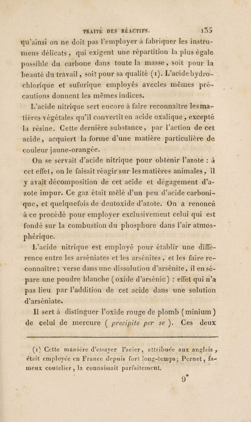 cju’ainsi on ne doit pas l’employer à fabriquer les instru- mens délicats , qui exigent une répartition la plus égale possible du carbone dans toute la masse, soit pour la beauté du travail, soit pour sa qualité (1). L’acide hydro- chlorique et sufurique employés avecles mêmes pré¬ cautions donnent les mêmes indices. L’acide nitrique sert encore à faire reconnaître les ma¬ tières végétales qu’il convertit en acide oxalique, excepté la résine. Cette dernière substance, par l’action de cet acide, acquiert la forme d’une matière particulière de couleur jaune-orangée. On se servait d’acide nitrique pour obtenir l’azote : a cet effet, on le faisait réagir sur les matières animales, il y avait décomposition de cet acide et dégagement d’a¬ zote impur. Ce gaz était mêlé d’un peu d’acide carboni¬ que, et quelquefois de deutoxide d’azote. On a renoncé à ce procédé pour employer exclusivement celui qui est fondé sur la combustion du phosphore dans l’air atmos¬ phérique. L’acide nitrique est employé pour établir une diffé¬ rence entre les arsénîates et les arsénites , et les faire re¬ connaître; verse dans une dissolutiou d’arsénite, ilensé- pare une poudre blanche (oxide d’arsénic) : effet qui n’a pas lieu par l’addition de cet acide dans une solution d’arséniate. Il sert à distinguer l’oxide rouge de plomb (minium) de celui de mercure ( précipité per se ). Ces deux (O Cette manière d’essayer l’acier, attribuée aux anglais, était employée en France depuis fort long-temps; Pernet, fa¬ meux coutelier, la connaissait parfaitement. 9’