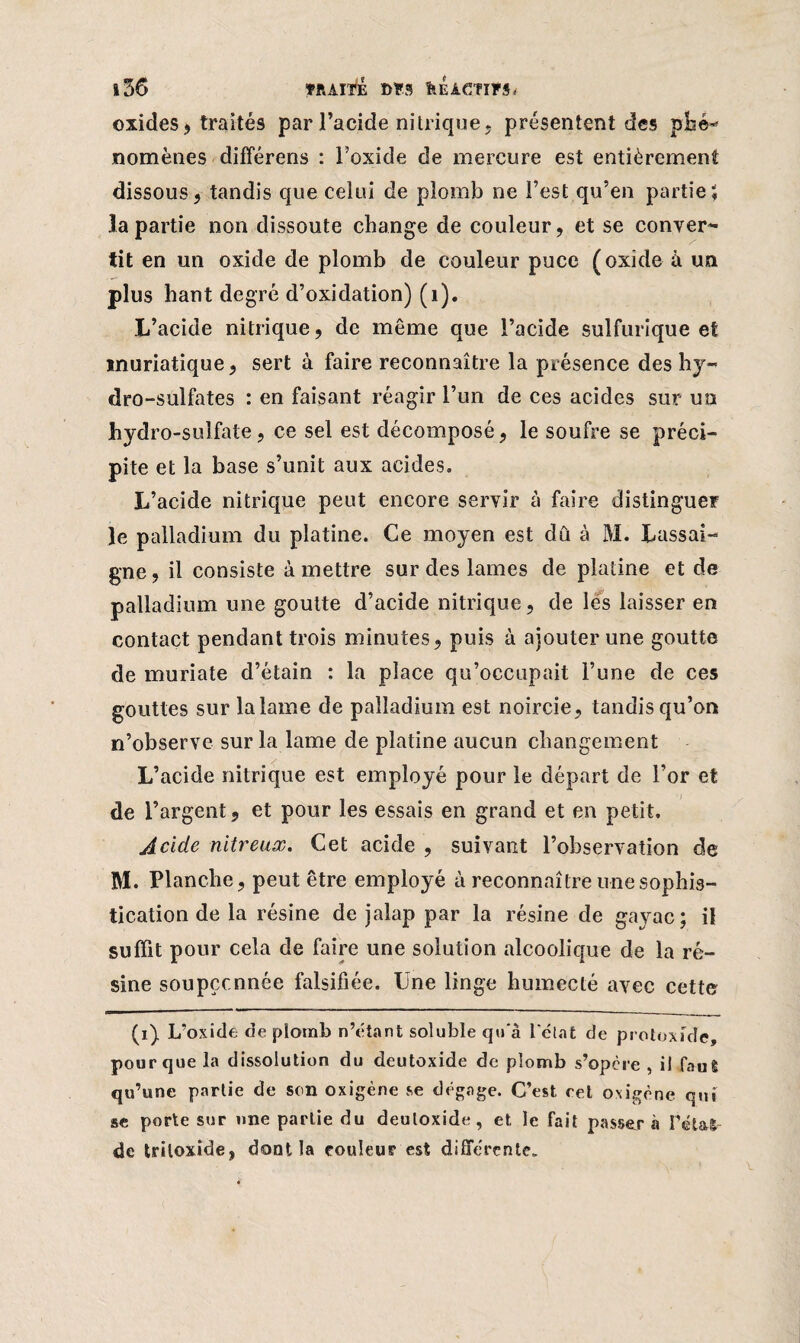 oxides? traités par l’acide nitrique, présentent des phé¬ nomènes différens : l’oxide de mercure est entièrement dissous, tandis que celui de plomb ne l’est qu’en partie; la partie non dissoute change de couleur, et se conver¬ tit en un oxide de plomb de couleur puce (oxide à un plus haut degré d’oxidation) (i). L’acide nitrique, de même que l’acide sulfurique et muriatique, sert à faire reconnaître la présence des hy¬ dro-sulfates : en faisant réagir l’un de ces acides sur un hydro -sulfate, ce sel est décomposé, le soufre se préci¬ pite et la base s’unit aux acides. L’acide nitrique peut encore servir à faire distinguer le palladium du platine. Ce moyen est dû à M. Lassai- gne, il consiste à mettre sur des lames de platine et de palladium une goutte d’acide nitrique, de les laisser en contact pendant trois minutes, puis à ajouter une goutte de muriate d’étain : la place qu’occupait l’une de ces gouttes sur la lame de palladium est noircie, tandis qu’on n’observe sur la lame de platine aucun changement L’acide nitrique est employé pour le départ de l’or et de l’argent, et pour les essais en grand et en petit. Acide nitreux. Cet acide , suivant l’observation de M. Planche, peut être employé à reconnaître une sophis¬ tication de la résine de jalap par la résine de gayac; iî suffit pour cela de faire une solution alcoolique de la ré¬ sine soupçcnnée falsifiée. Une linge humecté avec cette (i) L’oxide de plomb n’étant soluble qu'à l'état de protoxide, pour que la dissolution du deutoxide de plomb s’opère, il faut qu’une partie de son oxigène se dégage. C’est ret oxigène qui se porte sur une partie du deutoxide, et le fait passer à l'étal de triloxide, dont la couleur est différente.
