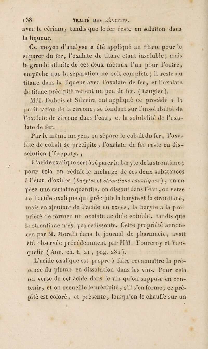 avec le cérium, tandis que le fer reste en solution dans la liqueur. Ce moyen d’analyse a été appliqué au titane pour le séparer du fer, l’oxalate de titane étant insoluble; mais la grande affinité de ces deux métaux Fun pour l’autre, empêche que la séparation ne soit complète; il reste du titane dans la liqueur avec Foxaiate de fer, et Foxalate de titane précipité retient un peu de fer. ( Laugier). MM. Dubois et Silveira ont appliqué ce procédé à la purification de la zircone, se fondant sur l’insolubilité de l’oxalate de zircone dans l’eau, et la solubilité de Foxa¬ late de fer. Par le même moyen, on sépare le cobalt du fer, Foxa.» late de cobalt se précipite, l’oxalate de fer reste en dis¬ solution (Tupputy. j L’acide oxalique sert à séparer la baryte delastrontiane ; pour cela on réduit le mélange de ces deux substances à l’état d’oxides (barytes vt strontiane caustiques ) , on en pèse une certaine quantité, on dissout dans l’eau, on verse de Facide oxalique qui précipite la baryteet la strontiane, mais en ajoutant de l’acide en excès, la baryte a la pro¬ priété de former un oxalate acidulé soluble, tandis que la strontiane n’ést pas redissoute. Cette propriété annon¬ cée par M. Morelli dans le journal de pharmacie, avait été observée précédemment par MM- Fourcroy et Vau- quelin (Ann. ch. t. 21 , pag. 281). L’acide oxalique est propre à faire reconnaître la pré¬ sence du plomb en dissolution dans les vins. Pour cela on verse de cet acide dans le vin qu’on suppose en con¬ tenir, et on recueille le précipité, s’il s’en forme; ce pré- pité est coloré, et présente, lorsqu’on le chauffe sur un !