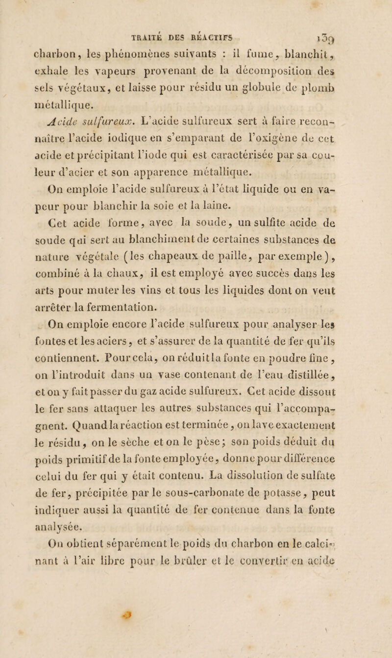 charbon, les phénomènes suivants : il fume, blanchit, exhale les vapeurs provenant de la décomposition des sels végétaux, et laisse pour résidu un globule de plomb métallique. Acide sulfureux. L'acide sulfureux sert à faire recon¬ naître l’acide iodique en s’emparant de l’oxigène de cet acide et précipitant l’iode qui est caractérisée par sa cou¬ leur d’acier et son apparence métallique. On emploie l’acide sulfureux à l’état liquide ou en va¬ peur pour blanchir la soie et la laine. Cet acide forme, avec la soude, un sulfite acide de soude qui sert au blanchiment de certaines substances de nature végétale (les chapeaux de paille, par exemple), combiné à la chaux, il est employé avec succès dans les arts pour muter les vins et tous les liquides dont on veut arrêter la fermentation. On emploie encore l’acide sulfureux pour analyser les fontes et les aciers, et s’assurer de la quantité de fer qu’ils contiennent. Pourccla, onréduitlafonte en poudre fine, on l’introduit dans un vase contenant de l’eau distillée, et on y fait passer du gaz acide sulfureux. Cet acide dissout le fer sans attaquer les autres substances qui l’accompa¬ gnent. Quand la réaction est terminée, on lave exactement le résidu, on le sèche et on le pèse; son poids déduit du poids primitif de la fonte employée, donne pour différence celui du fer qui y était contenu. La dissolution de sulfate de fer, précipitée parle sous-carbonate de potasse, peut indiquer aussi la quantité de fer contenue dans la fonte analysée. On obtient séparément le poids du charbon en le calch nant à l’air libre pour le brûler et le convertir en acide