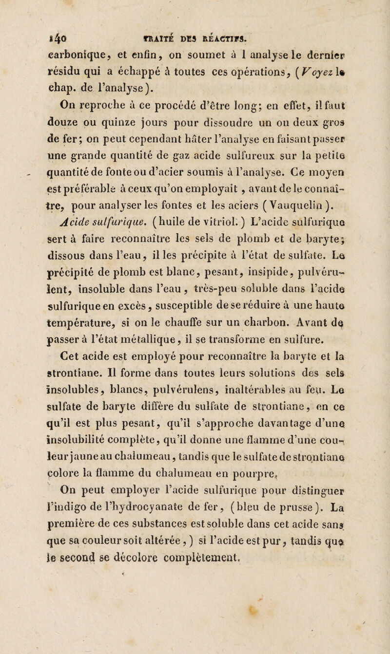 carbonique, et enfin, on soumet à I analyse le dernier résidu qui a échappé à toutes ces opérations, [Voyez 1* ehap. de l’analyse). On reproche à ce procédé d?être long; en effet, il faut douze ou quinze jours pour dissoudre un ou deux gros de fer; on peut cependant hâter l’analyse en faisant passer une grande quantité de gaz acide sulfureux sur la petite quantité de fonte ou d’acier soumis à l’analyse. Ce moyen est préférable à ceux qu’on employait, avant de le connaî¬ tre, pour analyser les fontes et les aciers ( Vauquelip ). Acide sulfurique, (huile de vitriol. ) L’acidc sulfurique sert à faire reconnaître les sels de plomb et de baryte; dissous dans l’eau, il les précipite à l’état de sulfate. La précipité de plomb est blanc, pesant, insipide, pulvéru¬ lent, insoluble dans l’eau, très-peu soluble dans l’acide sulfurique en excès, susceptible de se réduire à une haute température, si on le chauffe sur un charbon. Avant de passera l’état métallique, il se transforme en sulfure. Cet acide est employé pour reconnaître la baryte et la strontiane. Il forme dans toutes leurs solutions des sels Insolubles, blancs, pulvérulens, inaltérables au feu. Le sulfate de baryte diffère du sulfate de strontiane, en ce qu’il est plus pesant, qu’il s’approche davantage d’une insolubilité complète, qu’il donne une flamme d’une cou¬ leur jaune au chalumeau, tandis que le sulfate de strontiane polore la flamme du chalumeau en pourpre. On peut employer l’acide sulfurique pour distinguer l’indigo de l’hydrocyanate de fer, (bleu de prusse). La première de ces substances est soluble dans cet acide sans que sa couleur soit altérée, ) si l’acide est pur, tandis c|u$ le second se décolore complètement.