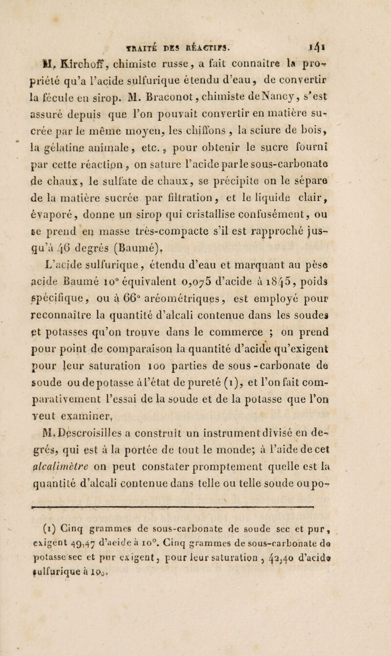 II, RirchofF, chimiste russe, a fait connaître la pro-r priélé qu’a l’acide sulfurique étendu d’eau, de convertir la fécule en sirop. BL Braconot, chimiste de Nancy, s’est assuré depuis que l’on pouvait convertir en matière su¬ crée par le même moyen, les chiffons , la sciure de bois, la gélatine animale, etc., pour obtenir le sucre fourni par cette réaction, on sature l’acide parle sous-carbonate de chaux, le sulfate de chaux, se précipite on le sépare de la matière sucrée par filtration, et le liquide clair, évaporé, donne un sirop qui cristallise confusément, ou ge prend en masse très-compacte s’il est rapproché jus¬ qu’à 46 degrés (Baumé), L’acide sulfurique, étendu d’eau et marquant au pèse acide Baumé io° équivalent 0,075 d’acide à 1845, poids spécifique, ou à 66° aréométriques, est employé pour reconnaître la quantité d’alcali contenue dans les soudes et potasses qu’on trouve dans le commerce ; on prend pour point de comparaison la quantité d’acide qu’exigent pour leur saturation 100 parties de sous-carbonate de soude ou dépotasse à l’état de pureté (1), et l’on fait com¬ parativement l’essai de la soude et de la potasse que l’on veut examiner. M.Descroisilles a construit un instrument divisé en de¬ grés, qui est à la portée de tout le monde; à l’aide de cet fllcalimètre on peut constater promptement quelle est la quantité d’alcali contenue dans telle ou telle soude oupo- (1) Cinq grammes de sous-carbonate de soude sec et pur, exigent 49,47 d’aeide à io°. Cinq grammes de sous-carbonate de potasse sec et pur exigent, pour leur saturation , 41 2;4° d’acids #ulfurique à ipa.