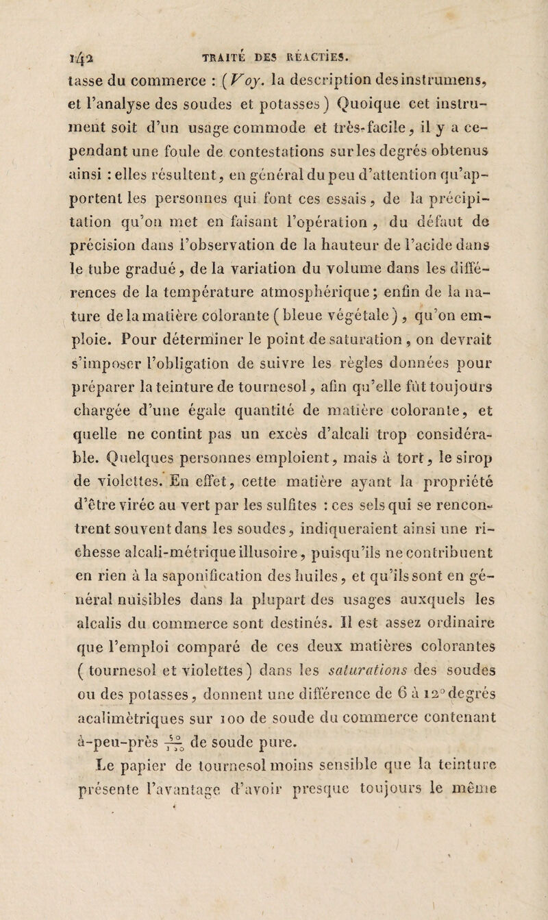 ïZp TRAITÉ DES RÉACl'iES. tasse du commerce : (Voy. la description des instrumens, et l’analyse des soudes et potasses) Quoique cet instru¬ ment soit d’un usage commode et très-facile, il y a ce¬ pendant une foule de contestations sur les degrés obtenus ainsi : elles résultent, en général du peu d’attention qu’ap¬ portent les personnes qui font ces essais, de la précipi¬ tation qu’on met en faisant l’opération , du défaut de précision dans l’observation de la hauteur de l’acide dans le tube gradué, de la variation du volume dans les diffé¬ rences de la température atmosphérique ; enfin de la na¬ ture de la matière colorante (bleue végétale) , qu’on em¬ ploie. Pour déterminer le point de saturation , on devrait s’imposer l’obligation de suivre les règles données pour préparer la teinture de tournesol, afin qu’elle fut toujours chargée d’une égale quantité de matière colorante, et quelle ne contint pas un excès d’alcali trop considéra¬ ble. Quelques personnes emploient, mais à tort, le sirop de violettes. En effet, cette matière ayant la propriété d’être virée au vert par les sulfites : ces sels qui se rencon¬ trent souvent dans les soudes, indiqueraient ainsi une ri¬ chesse alcali-métrique illusoire, puisqu’ils ne contribuent en rien à la saponification des huiles, et qu’ils sont en gé¬ néral nuisibles dans la plupart des usages auxquels les alcalis du commerce sont destinés. Il est assez ordinaire que l’emploi comparé de ces deux matières colorantes ( tournesol et violettes ) dans les saturations des soudes ou des potasses, donnent une différence de 6 à i2°degrés acalimètriques sur 100 de soude du commerce contenant à-peu-près ~ de soude pure. Le papier de tournesol moins sensible que la teinture présente l’avantage d’avoir presque toujours le même