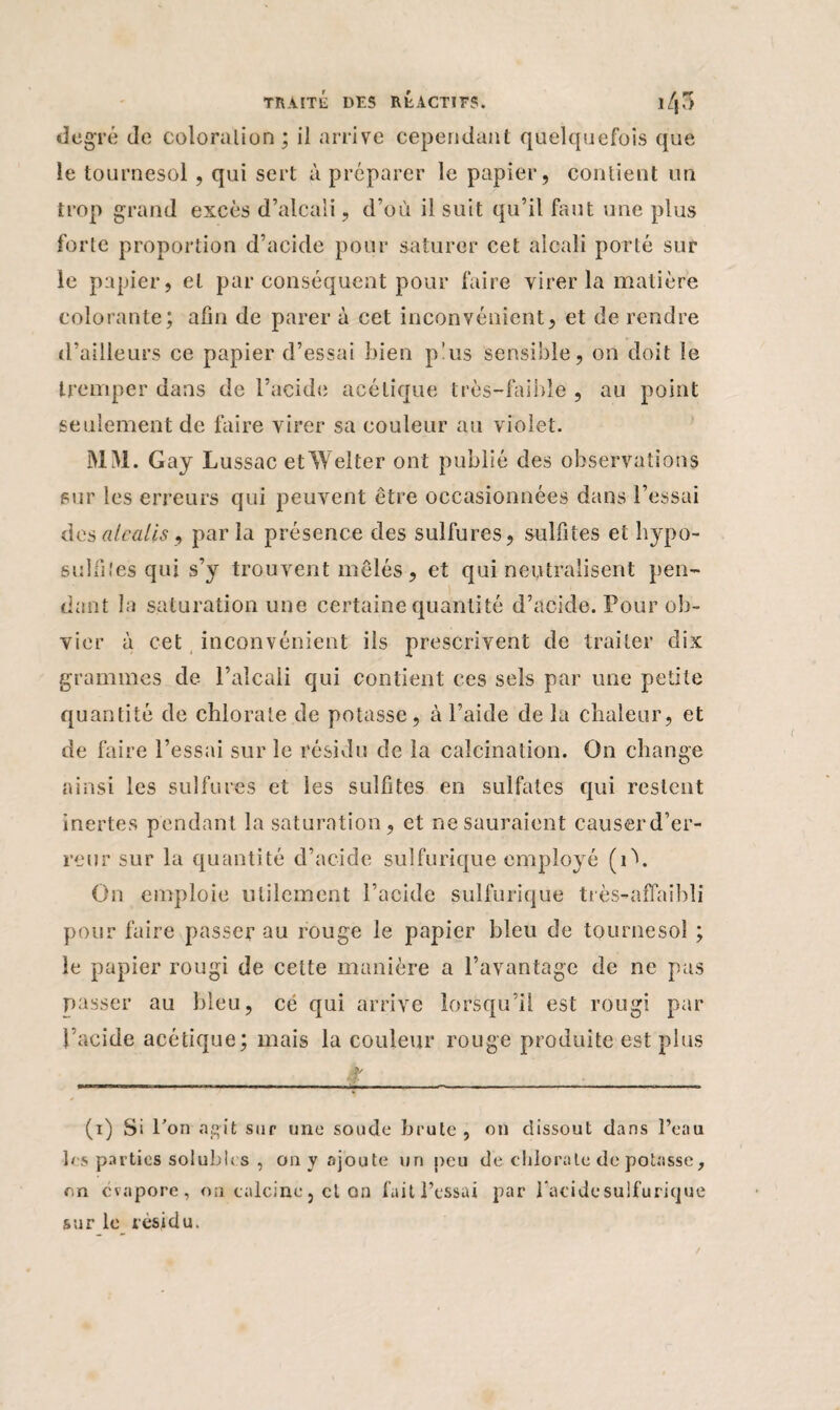 degré de coloration; il arrive cependant quelquefois que le tournesol, qui sert à préparer le papier, contient un trop grand excès d’alcali, d’où il suit qu’il faut une plus forte proportion d’acide pour saturer cet alcali porté sur le papier, et par conséquent pour faire virer la matière colorante; afin de parer à cet inconvénient, et de rendre d’ailleurs ce papier d’essai bien plus sensible, on doit le tremper dans de l’acide acétique très-faible , au point seulement de faire virer sa couleur au violet. MM. Gay Lussac etWelter ont publié des observations sur les erreurs qui peuvent être occasionnées dans l’essai des alcalis ) parla présence des sulfures, sulfites et liypo- sulfiîes qui s’y trouvent mêlés, et qui neutralisent pen¬ dant la saturation une certaine quantité d’acide. Pour ob¬ vier à cet inconvénient ils prescrivent de traiter dix grammes de l’alcali qui contient ces sels par une petite quantité de chlorate de potasse, à l’aide de la chaleur, et de faire l’essai sur le résidu de la calcination. On change ainsi les sulfures et les sulfites en sulfates qui restent inertes pendant la saturation, et ne sauraient causerd’er- reur sur la quantité d’acide sulfurique employé (i\ On emploie utilement l’acide sulfurique très-affaîbli pour faire passer au rouge le papier bleu de tournesol ; le papier rougi de cette manière a l’avantage de ne pas passer au bleu, ce qui arrive lorsqu’il est rougi par l’acide acétique; mais la couleur rouge produite est plus (i) Si l’on agit sur une soude brute, on dissout dans l’eau les parties solubles , on y ajoute un peu de chlorate de potasse, en évapore, on calcine, et on fait l’essai par l’acidesulfurique sur le résidu.