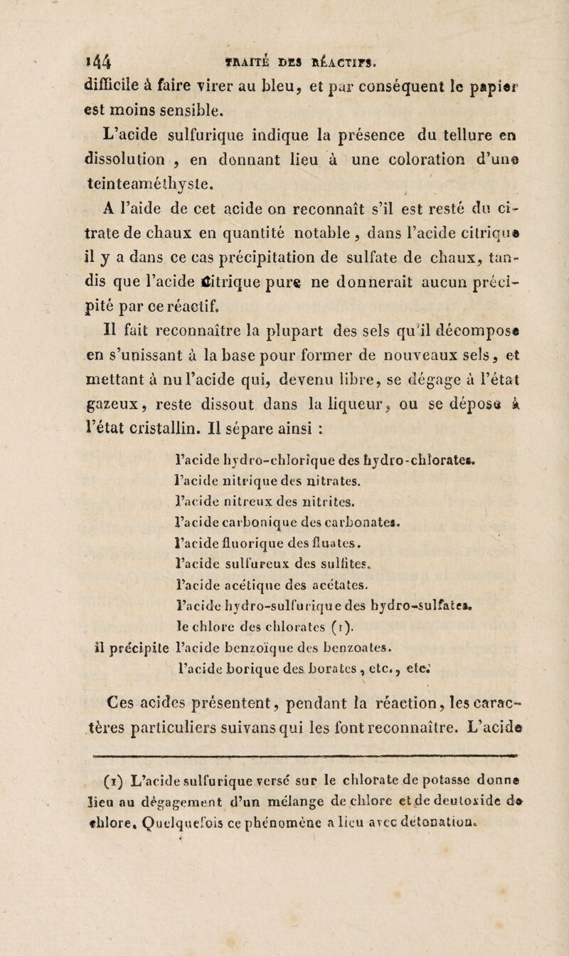 ï44 fRAlTJE DES ÎIÊACT1FS. difficile à faire •virer au bleu, et pur conséquent le papier est moins sensible. L’acide sulfurique indique la présence du tellure en dissolution , en donnant lieu à une coloration d’une teinteaméihyste. A l’aide de cet acide on reconnaît s’il est resté du ci¬ trate de chaux en quantité notable , dans l’acide citriqu® il y a dans ce cas précipitation de sulfate de chaux, tan¬ dis que l’acide Citrique pur® ne donnerait aucun préci¬ pité par ce réactif. ïl fait reconnaître la plupart des sels qu'il décomposa en s’unissant à la base pour former de nouveaux sels, et mettant à nu l’acide qui, devenu libre, se dégage à l’état gazeux, reste dissout dans la liqueur, ou se déposa k l’état cristallin. Il sépare ainsi : l’acide hydro-chlorîque des hydro-cliîorates. l’acide nitrique des nitrates, l’acide nitreux des nitrites, l’acide carbonique des carbonates, l’acide üuorique des fluates. l’acide sulfureux des sulfites, l’acide acétique des acétates, l’acide hydro-sulfurique des hydro-sulfates, le chlore des chlorates (r). il précipite l’acide benzoïque des benzoates. l’acide borique des borates , etc., etc,' Ces acides présentent, pendant la réaction, les carac¬ tères particuliers suivansqui les font reconnaître. L’acid© (ï) L’acide sulfurique versé sur le chlorate de potasse donne lieu au dégagement d’un mélange de chlore et de deutoxide d* «lilore» Quelquefois ce phénomène a lieu avec détonation.