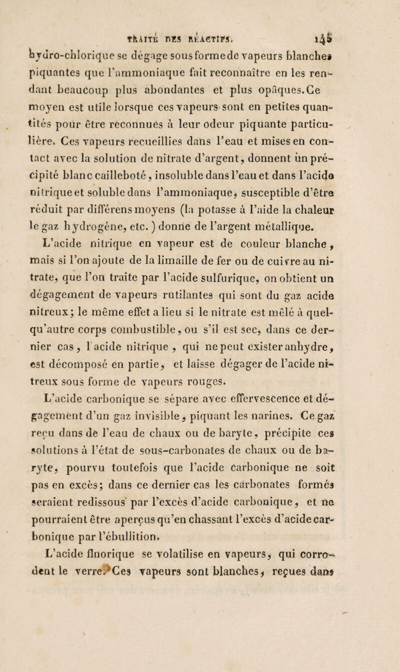oydro-chlorique se dégage sous formede vapeurs blanche» piquantes que l’ammoniaque fait reconnaître en les ren¬ dant beaucoup plus abondantes et plus opaques.Ce moyen est utile lorsque ces vapeurs sont en petites quan¬ tités pour être reconnues à leur odeur piquante particu¬ lière. Ces vapeurs recueillies dans l’eau et mises en con¬ tact avec la solution de nitrate d’argent, donnent un pré¬ cipité blanc cailleboté, insoluble dans l’eau et dans l’aci(Ja nitrique et soluble dans l’ammoniaque* susceptible d’être réduit par différens moyens (la potasse à l’aide la chaleur le gaz hydrogène, etc. ) donne de l’argent métallique. L’acide nitrique en vapeur est de couleur blanche, mais si l’on ajoute de la limaille de fer ou de cuivre au ni¬ trate, que l’on traite par l’acide sulfurique, on obtient un dégagement de vapeurs rutilantes qui sont du gaz acide nitreux; le même effet a lieu si le nitrate est mêlé à quel- qu’autre corps combustible, ou s’il est sec, dans ce der¬ nier cas, 1 acide nitrique, qui ne peut exister anhydre, est décomposé en partie, et laisse dégager de l’acide ni¬ treux sous forme de vapeurs rouges. L’acide carbonique se sépare avec effervescence et dé- gemënt d’un gaz invisible, piquant les narines. Ce gaz reçu dans de l’eau de chaux ou de baryte, précipite ces solutions à l’état de sous-carbonates de chaux ou de ba¬ ryte, pourvu toutefois que l’acide carbonique ne soit pas en excès; dans ce dernier cas les carbonates formés seraient redissous par l’excès d’acide carbonique, et ne pourraient être aperçus qu’en chassant l’excès d’acide car¬ bonique par l’ébullition. L’acide flnorique se volatilise en vapeurs, qui corro¬ dent le verre.^Ces vapeurs sont blanches * reçues dans