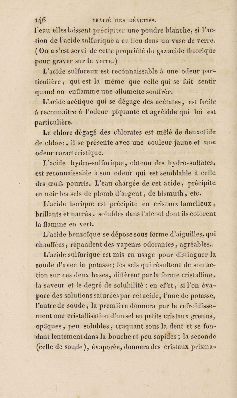 l4# t&Â.TTE DES RÉACTIFS. l’eau elles laissent précipiter une poudre blanche, si Fac¬ tion de l’acide sulfurique a eu lieu dans un vase de verre» ( On a s’est servi de cette propriété du gaz acide fluorique pour graver sur îe verre.) L’acide sulfureux est reconnaissable à une odeur par¬ ticulière, qui est la même que celle qui se fait sentir quand on enflamme une allumette souffrée. L’acide acétique qui se dégage des acétates, est facile h reconnaître à l’odeur piquante et agréable qui lui est particulière. Le chlore dégagé des chlorates est mêlé de deuxotide de chlore, il se présente avec une couleur jaune et une odeur caractéristique. L’acide hydro-sulfurique, obtenu des hydro-sulfates, est reconnaissable à son odeur qui est semblable à celle des œufs pourris. L’eau chargée de cet acide, précipite en noir les sels de plomb d’argent, de bismuth, etc. L’acide borique est précipité en cristaux lamelleux, brillants et nacrés, solubles dans l’alcool dont ils colorent la flamme en vert. L’acide benzoïque se dépose sous forme d’aiguilles, qui chauffées, répandent des vapenrs odorantes, agréables. L’acide sulfurique est mis en usage pour distinguer la soude d’avec la potasse; les sels qui résultent de son ac¬ tion sur ces deux bases, diffèrent par la forme cristalline, la saveur et le degré de solubilité : en effet, si l’on éva¬ pore des solutions saturées par cetacide, l’nne de potasse, l’autre de soude, la première donnera par le refroidisse¬ ment une cristallisation d’un sel en petits cristaux grenus, opaques, peu solubles, craquant sous la dent et se fon¬ dant lentement dans la bouche et peu sapides ; la seconde (celle de soude), évaporée, donnera des cristaux prisma-