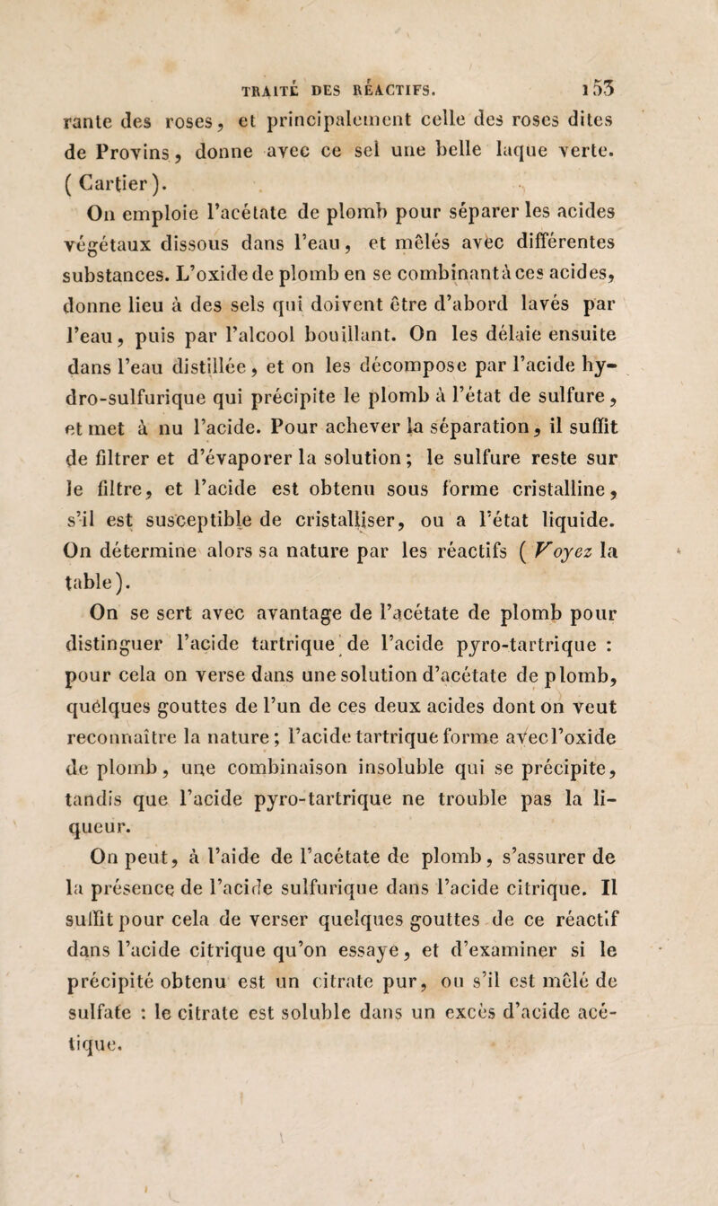 rante des roses, et principalement celle des roses dites de Provins, donne avec ce sel une belle laque verte. (Cartier). On emploie l’acétate de plomb pour séparer les acides végétaux dissous dans l’eau, et mêlés avec différentes substances. L’oxide de plomb en se combinantàces acides, donne lieu à des sels qui doivent être d’abord lavés par l’eau, puis par l’alcool bouillant. On les délaie ensuite dans l’eau distillée, et on les décompose par l’acide hy¬ dro-sulfurique qui précipite le plomb à l’état de sulfure, et met à nu l’acide. Pour achever la séparation, il suffit de filtrer et d’évaporer la solution; le sulfure reste sur le filtre, et l’acide est obtenu sous forme cristalline, s’il est susceptible de cristalliser, ou a l’état liquide. On détermine alors sa nature par les réactifs ( Voyez la table). On se sert avec avantage de l’acétate de plomb pour distinguer l’acide tartrique de l’acide pyro-tartrique : pour cela on verse dans une solution d’acétate de plomb, quelques gouttes de l’un de ces deux acides dont on veut reconnaître la nature; l’acide tartrique forme aVecl’oxide de plomb, une combinaison insoluble qui se précipite, tandis que l’acide pyro-tartrique ne trouble pas la li¬ queur. On peut, à l’aide de l’acétate de plomb, s’assurer de la présence de l’acide sulfurique dans l’acide citrique. Il suffit pour cela de verser quelques gouttes de ce réactif dans l’acide citrique qu’on essaye, et d’examiner si le précipité obtenu est un citrate pur, ou s’il est mêlé de sulfate : le citrate est soluble dans un excès d’acide acé-
