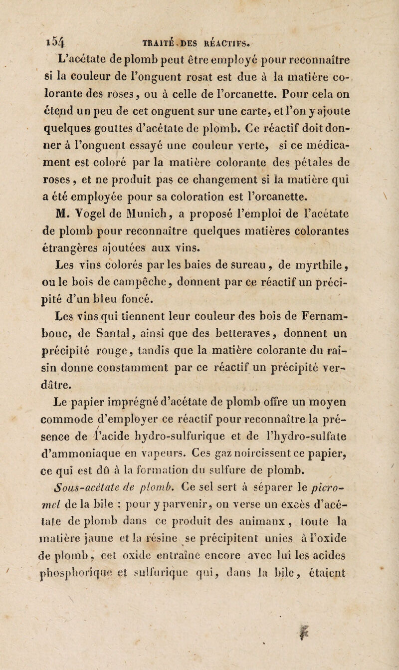 L’acétate de plomb peut être employé pour reconnaître si la couleur de l’onguent rosat est due à la matière co¬ lorante des roses, ou à celle de l’orcanette. Pour cela on étend un peu de cet onguent sur une carte, et l’on y ajoute quelques gouttes d’acétate de plomb. Ce réactif doit don¬ ner à l’onguent essayé une couleur verte, si ce médica¬ ment est coloré par la matière colorante des pétales de roses, et ne produit pas ce changement si la matière qui a été employée pour sa coloration est l’orcanette. M. Yogel de Munich, a proposé l’emploi de l’acétate de plomb pour reconnaître quelques matières colorantes étrangères ajoutées aux vins. Les vins colorés par les baies de sureau , de myrtbile, ou le bois de campêche, donnent par ce réactif un préci¬ pité d’un bleu foncé. Les vins qui tiennent leur couleur des bois de Fernam- bouc, de Santal, ainsi que des betteraves, donnent un précipité rouge, tandis que la matière colorante du rai¬ sin donne constamment par ce réactif un précipité ver¬ dâtre. Le papier imprégné d’acétate de plomb offre un moyen commode d’employer ce réactif pour reconnaître la pré¬ sence de l’acide hydro-sulfurique et de l’hydro-sulfate d’ammoniaque en vapeurs. Ces gaz noircissent ce papier, ce qui est dû à la formation du sulfure de plomb. Sous-acétate de plomb. Ce sel sert à séparer le picro- mel de la bile : pour y parvenir, on verse un excès d’acé¬ tate de plomb dans ce produit des animaux, toute la matière jaune et la résine se précipitent unies à l’oxide de plomb, cet oxide entraîne encore avec lui les acides phosphoriquo et sulfurique qui, dans la bile, étaient