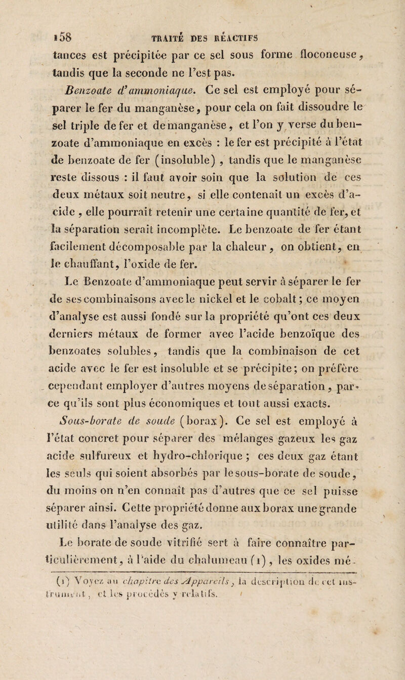 tances est précipitée par ce sel sous forme floconeuse , tandis que la seconde ne l’est pas. Benzoate cl’ammoniaque. Ce sel est employé pour sé¬ parer le fer du manganèse, pour cela on fait dissoudre le sel triple de fer et de manganèse, et l’on y verse du ben¬ zoate d’ammoniaque en excès : le fer est précipité à l’état de benzoate de fer (insoluble) , tandis que le manganèse reste dissous : il faut aroir soin que la solution de ces deux métaux soit neutre, si elle contenait un excès d’a¬ cide , elle pourrait retenir une certaine quantité de fer, et la séparation serait incomplète. Le benzoate de fer étant facilement décomposable par la chaleur , on obtient, en le chauffant, î’oxide de fer. Le Benzoate d’ammoniaque peut servir à séparer le fer de ses combinaisons avec le nickel et le cobalt; ce moyen d’analyse est aussi fondé sur la propriété qu’ont ces deux derniers métaux de former avec l’acide benzoïque des benzoates solubles, tandis que la combinaison de cet acide avec le fer est insoluble et se précipite; on préfère cependant employer d’autres moyens de séparation, par¬ ce qu’ils sont plus économiques et tout aussi exacts. Sous-borate de soude (borax). Ce sel est employé à l’état concret pour séparer des mélanges gazeux les gaz acide sulfureux et hydro-chiorique ; ces deux gaz étant les seuls qui soient absorbés par le sous-borate de soude, du moins on n’en connaît pas d’autres que ce sel puisse séparer ainsi. Cette propriété donne aux borax une grande utilité dans l’analyse des gaz. Le borate de soude vitrifié sert à faire connaître par¬ ticulièrement, à l'aide du chalumeau (i), les oxides mé (i) Voyez au chapitre, des Appareils} ia description de cet ins¬ trument, ci les procèdes y relatifs. i